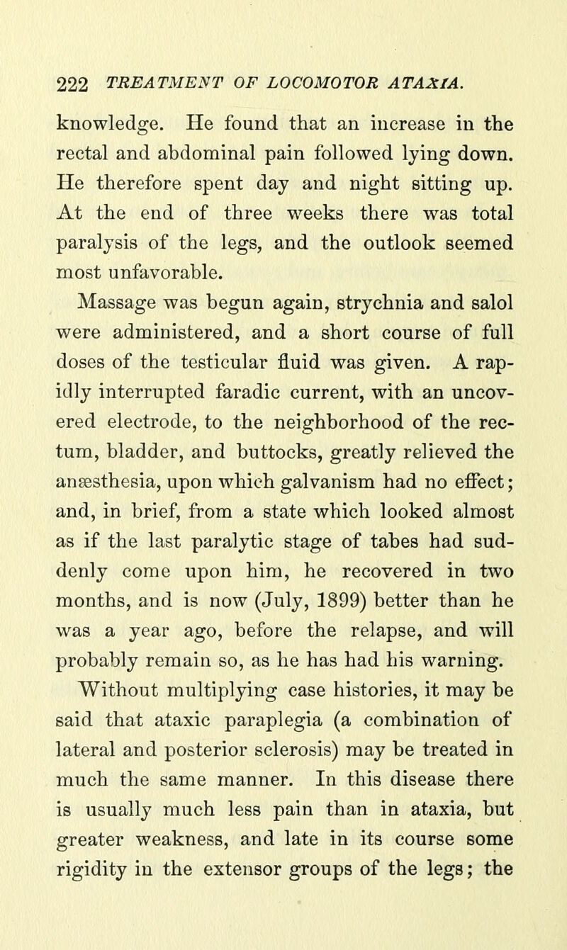 knowledge. He found that an increase in the rectal and abdominal pain followed lying down. He therefore spent day and night sitting up. At the end of three weeks there was total paralysis of the legs, and the outlook seemed most unfavorable. Massage was begun again, strychnia and salol were administered, and a short course of full doses of the testicular fluid was given. A rap- idly interrupted faradic current, with an uncov- ered electrode, to the neighborhood of the rec- tum, bladder, and buttocks, greatly relieved the anaesthesia, upon which galvanism had no effect; and, in brief, from a state which looked almost as if the last paralytic stage of tabes had sud- denly come upon him, he recovered in two months, and is now (July, 1899) better than he was a year ago, before the relapse, and will probably remain so, as he has had his warning. Without multiplying case histories, it may be said that ataxic paraplegia (a combination of lateral and posterior sclerosis) may be treated in much the same manner. In this disease there is usually much less pain than in ataxia, but greater weakness, and late in its course some rigidity in the extensor groups of the legs; the