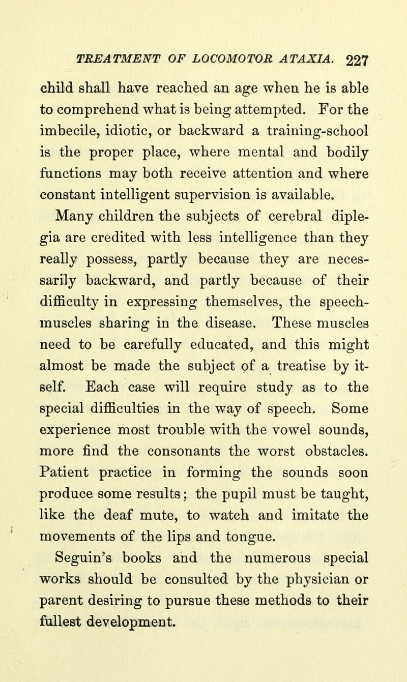 child shall have reached an age when he is able to comprehend what is being attempted. For the imbecile, idiotic, or backward a training-school is the proper place, where mental and bodily functions may both receive attention and where constant intelligent supervision is available. Many children the subjects of cerebral diple- gia are credited with less intelligence than they really possess, partly because they are neces- sarily backward, and partly because of their difficulty in expressing themselves, the speech- muscles sharing in the disease. These muscles need to be carefully educated, and this might almost be made the subject of a treatise by it- self. Each case will require study as to the special difficulties in the way of speech. Some experience most trouble with the vowel sounds, more find the consonants the worst obstacles. Patient practice in forming the sounds soon produce some results; the pupil must be taught, like the deaf mute, to watch and imitate the movements of the lips and tongue. Seguin’s books and the numerous special works should be consulted by the physician or parent desiring to pursue these methods to their fullest development.