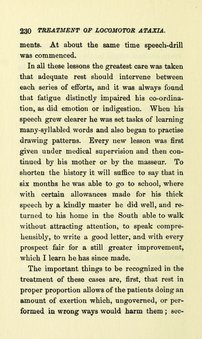 ments. At about the same time speech-drill was commenced. In all these lessons the greatest care was taken that adequate rest should intervene between each series of efforts, and it was always found that fatigue distinctly impaired his co-ordina- tion, as did emotion or indigestion. When his speech grew clearer he was set tasks of learning many-syllabled words and also began to practise drawing patterns. Every new lesson was first given under medical supervision and then con- tinued by his mother or by the masseur. To shorten the history it will suffice to say that in six months he was able to go to school, where with certain allowances made for his thick speech by a kindly master he did well, and re- turned to his home in the South able to walk without attracting attention, to speak compre- hensibly, to write a good letter, and with every prospect fair for a still greater improvement, which I learn he has since made. The important things to be recognized in the treatment of these cases are, first, that rest in proper proportion allows of the patients doing an amount of exertion which, ungoverned, or per- formed in wrong ways would harm them ; sec-