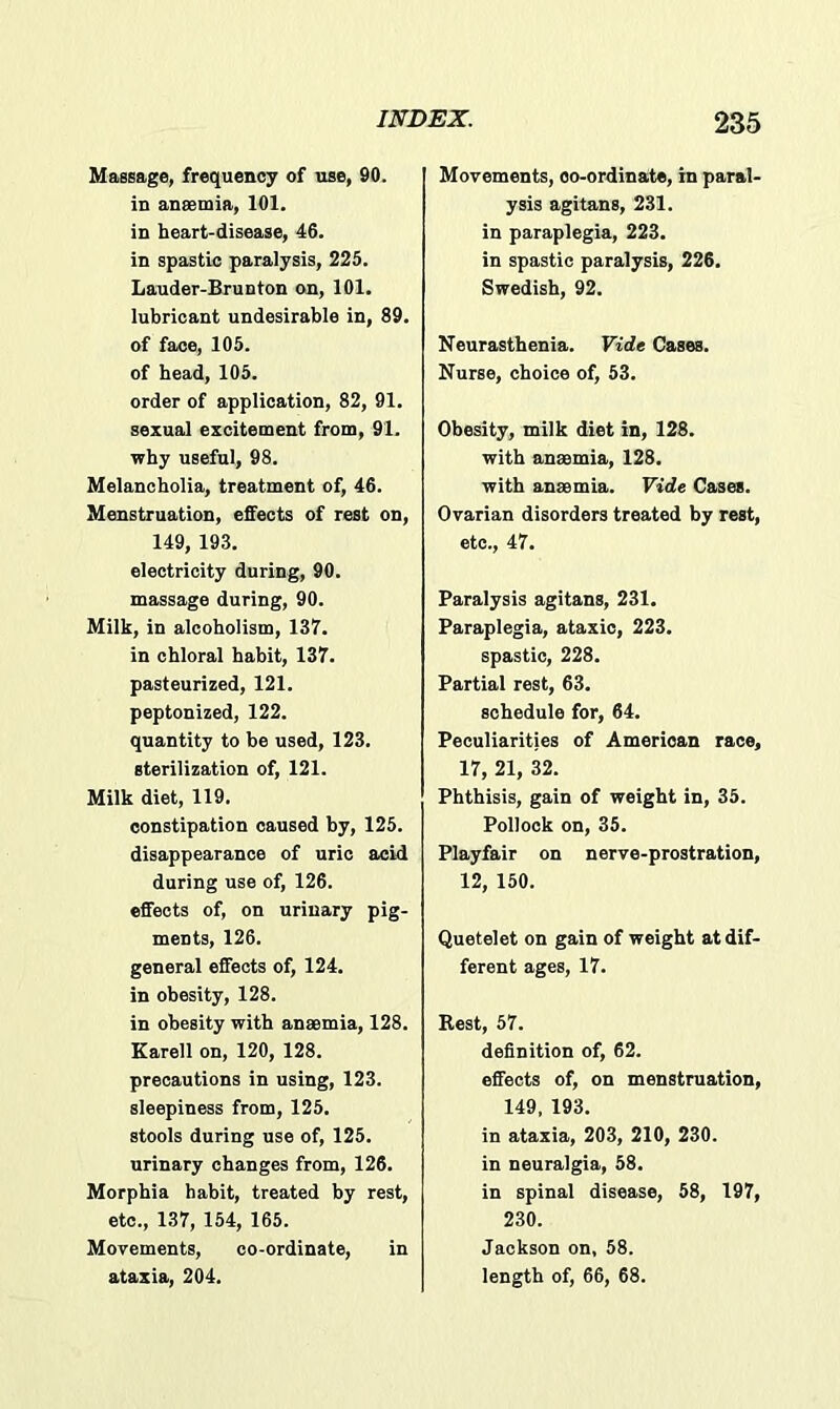 Massage, frequency of use, 90. in anaemia, 101. in heart-disease, 46. in spastic paralysis, 225. Lauder-Brunton on, 101. lubricant undesirable in, 89. of face, 105. of head, 105. order of application, 82, 91. sexual excitement from, 91. why useful, 98. Melancholia, treatment of, 46. Menstruation, effects of rest on, 149, 193. electricity during, 90. massage during, 90. Milk, in alcoholism, 137. in chloral habit, 137. pasteurized, 121. peptonized, 122. quantity to be used, 123. sterilization of, 121. Milk diet, 119. constipation caused by, 125. disappearance of uric acid during use of, 126. effects of, on urinary pig- ments, 126. general effects of, 124. in obesity, 128. in obesity with anaemia, 128. Karell on, 120, 128. precautions in using, 123. sleepiness from, 125. stools during use of, 125. urinary changes from, 126. Morphia habit, treated by rest, etc., 137, 154, 165. Movements, co-ordinate, in ataxia, 204. Movements, co-ordinate, in paral- ysis agitans, 231. in paraplegia, 223. in spastic paralysis, 226. Swedish, 92. Neurasthenia. Vide Cases. Nurse, choice of, 53. Obesity, milk diet in, 128. with anaemia, 128. with anaemia. Vide Cases. Ovarian disorders treated by rest, etc., 47. Paralysis agitans, 231. Paraplegia, ataxic, 223. spastic, 228. Partial rest, 63. schedule for, 64. Peculiarities of American race, 17, 21, 32. Phthisis, gain of weight in, 35. Pollock on, 35. Playfair on nerve-prostration, 12, 150. Quetelet on gain of weight at dif- ferent ages, 17. Rest, 57. definition of, 62. effects of, on menstruation, 149, 193. in ataxia, 203, 210, 230. in neuralgia, 58. in spinal disease, 58, 197, 230. Jackson on, 58. length of, 66, 68.