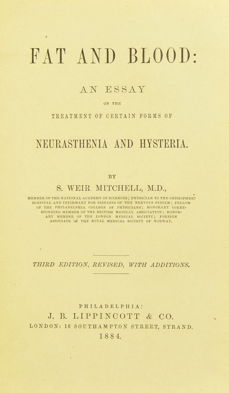 FAT AND BLOOD: J^N ESSAY ON THE TREATMENT OF CERTAIN PORMS OF NEURASTHENIA AND HYSTERIA. BY S. AVEIR MITCHELL, M.D., ME5IBEU OF THE NATIONAL ACADEMY OF SCIENCES; PHYSICIAN TO THE OltTUOPCEDIC HUSl'ITAL AND IXFIIl.MARY FOR DISEASES OF THE NEKVOUS SYSTEM; FELLOW OF THE nilLADELl'IlIA COLLEGE OF PHYSICIANS; HONORAllY OOIIIIE- 8P0NDIN(i MEMIIER OF THE BRITISH MEDICAL ASSOCIATION; HONOR- ARY MEMBER OF THE LONDON MEDICAL SOCIETY; FOREIGN ASSOCIATE OS THE ROYAL MEDICAL SOCIETY OF NORWAY. THIRD EDITION, REVISED, WITH ADDITIONS. PHILADELPHIA: J. B. LIPPINCOTT & CO. LONDON: 16 SOUTHAMPTON STREET, STRAND. 1884.