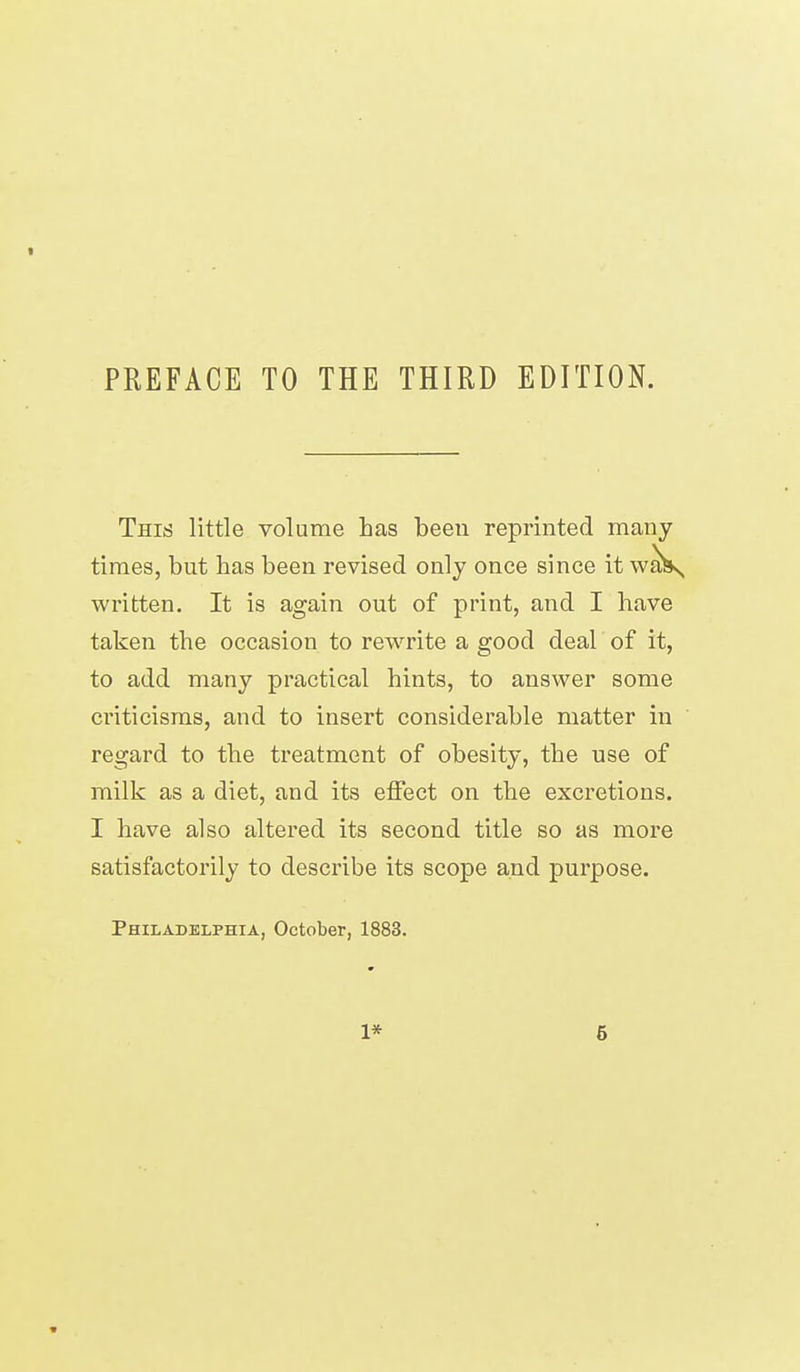 PREFACE TO THE THIRD EDITION. This little volume has been reprinted many times, but has been revised only once since it wall*, written. It is again out of print, and I have taken the occasion to rewrite a good deal of it, to add many practical hints, to answer some criticisms, and to insert considerable matter in regard to the treatment of obesity, the use of milk as a diet, and its effect on the excretions. I have also altered its second title so as more satisfactorily to describe its scope and purpose. Philadelphia, October, 1883. 1* 6