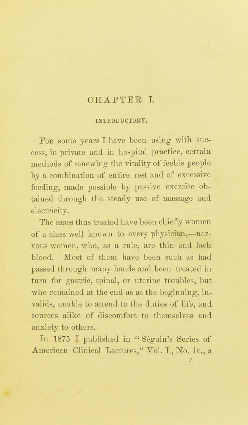 CHAPTER I. INTKODUCTOBT. For some years I have been using with suc- cess, in private and in hospital practice, certain methods of renewing the vitality of feeble people by a combination of entire rest and of excessive feeding, made possible by passive exercise ob- tained through the steady use of massage and electricity. The cases thus treated have been chiefly women of a class well known to every physician,—ner- vous women, who, as a rule, are thin and lack blood. Most of them have been such as had passed through many hands and been treated in turn for gastric, spinal, or uterine troubles, but who remained at the end as at the beginning, in- valids, unable to attend to the duties of life, and sources alike of discomfort to themselves and anxiety to others. In 1875 I published in  Segnin's Series of American Clinical Lectures, Vol. I., 'No. iv., a