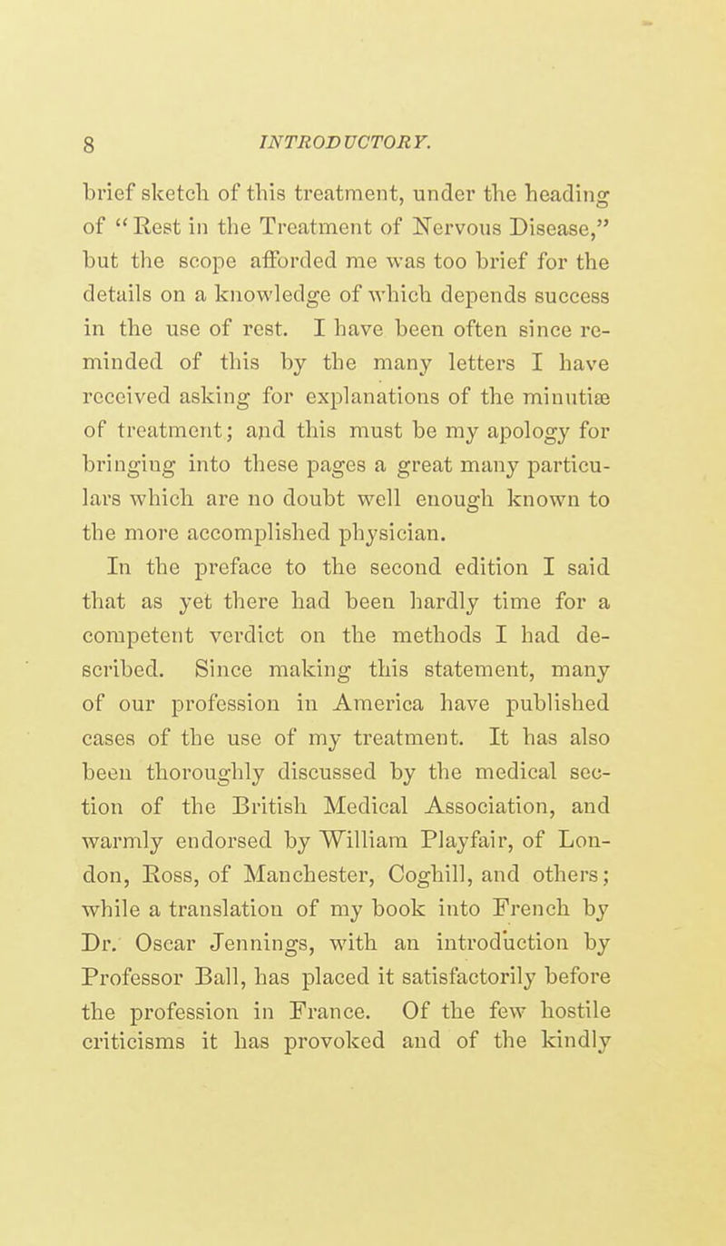 brief sketcli of this treatment, under the heading of  Rest in the Treatment of Nervous Disease, but the scope afforded me was too brief for the details on a knowledge of which depends success in the use of rest. I have been often since re- minded of this by the many letters I have received asking for explanations of the minutiae of treatment; and this must be my apology for bringing into these pages a great many particu- lars which are no doubt well enough known to the more accomplished physician. In the preface to the second edition I said that as yet there had been hardly time for a competent verdict on the methods I had de- scribed. Since making this statement, many of our profession in America have published cases of the use of my treatment. It has also been thoroughly discussed by the medical sec- tion of the British Medical Association, and warmly endorsed by William PI ay fair, of Lon- don, Ross, of Manchester, Coghill, and others; while a translation of my book into French by Dr. Oscar Jennings, with an introduction by Professor Ball, has placed it satisfactorily before the profession in France. Of the few hostile criticisms it has provoked and of the kindly