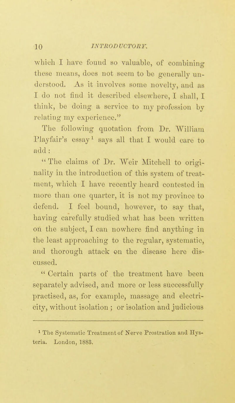 wliicli I have found so valuable, of combining these means, does not seem to be generally un- derstood. As it involves some novelty, and as I do not find it described elsewhere, I shall, I think, be doing a service to my profession by relating my experience. The following quotation from Dr. William IMayfair's essay ^ says all that I would care to add:  The claims of Dr. Weir Mitchell to origi- nality in the introduction of thi-s system of treat- ment, which I have recently heard contested in more than one quarter, it is not my province to defend. I feel bound, however, to say that, having carefully studied what has been written on the subject, I can nowhere find anything in the least approaching to the regular, systematic, and thorough attack on the disease here dis- cussed.  Certain parts of the treatment have been separately advised, and more or less successfully practised, as, for example, massage and electri- city, without isolation ; or isolation and judicious ' The Systeiuiitic Treatment of Nerve Prostration and Hys- teria. London,1883.