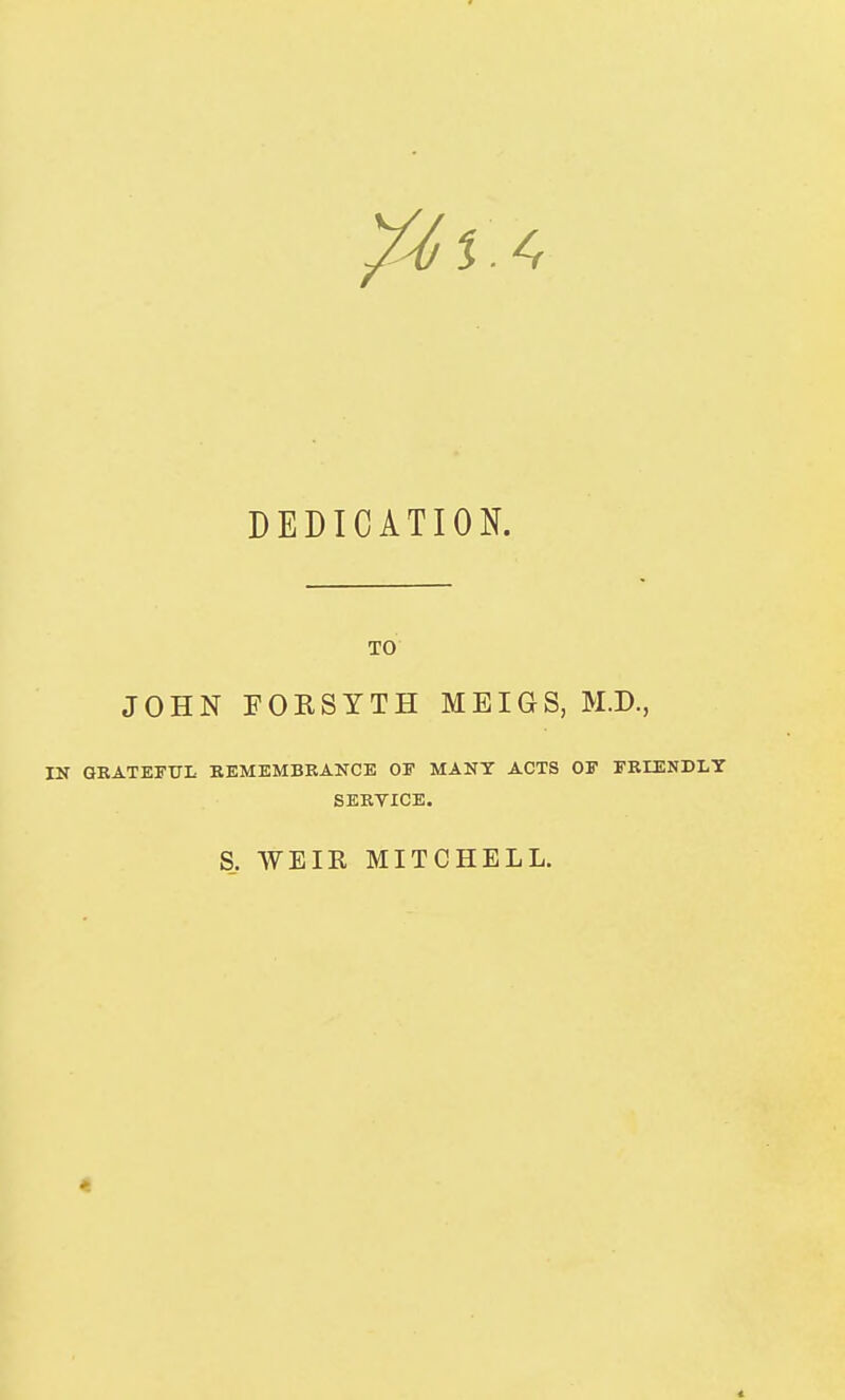 DEDICATION. TO JOHN FORSYTH MEIGS, M.D., IN GRATErUL REMEMBKANCB OF MANT ACTS OF FRtENDLY SERVICE. S. WEIR MITCHELL. *