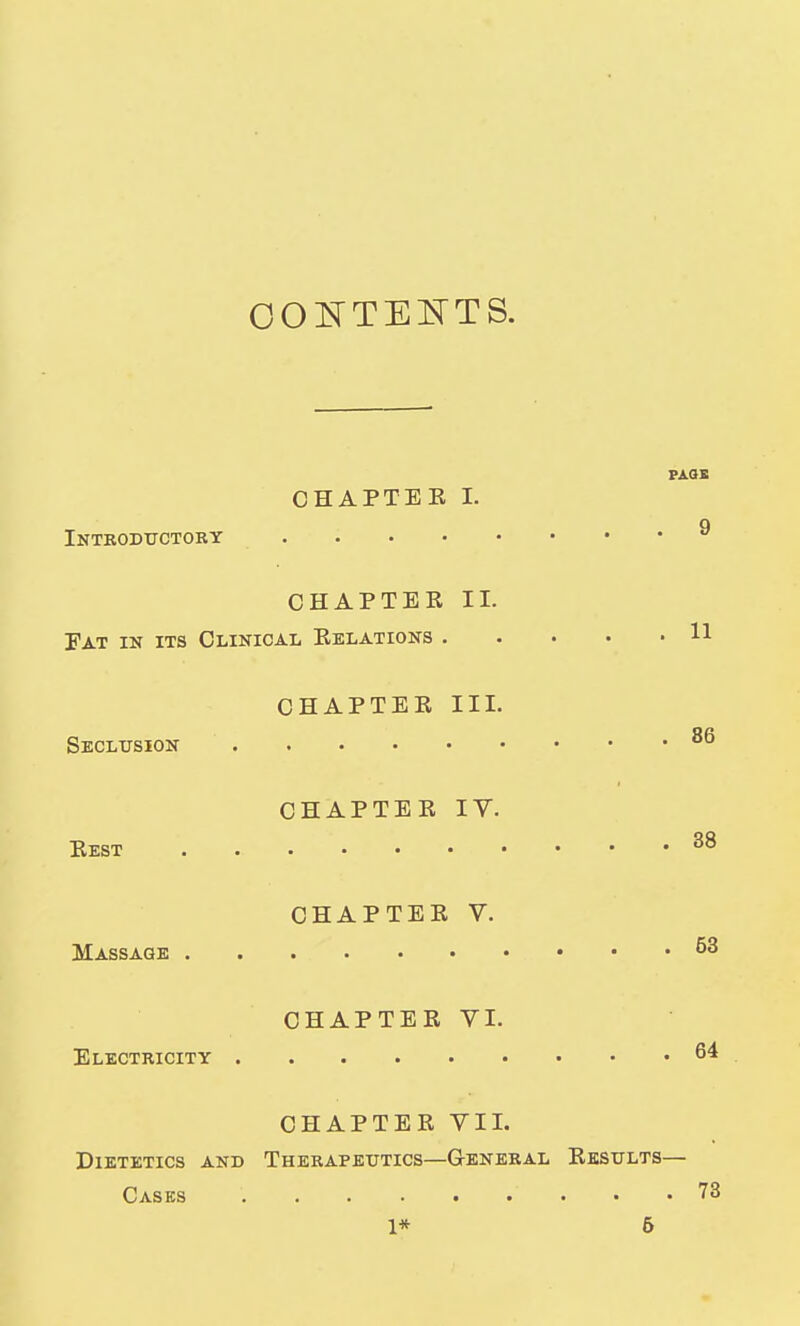 OOE'TEIsTTS. PAQE CHAPTEE I. q Introductory CHAPTER II. Fat in its Clinical Relations 11 CHAPTEE III. Seclusion CHAPTEE lY. Eest ^8 CHAPTEE V. Massage CHAPTEE VI. Electricity 64 CHAPTER VII. Dietetics and Therapeutics—General Eksults— Cases 78 1* 6