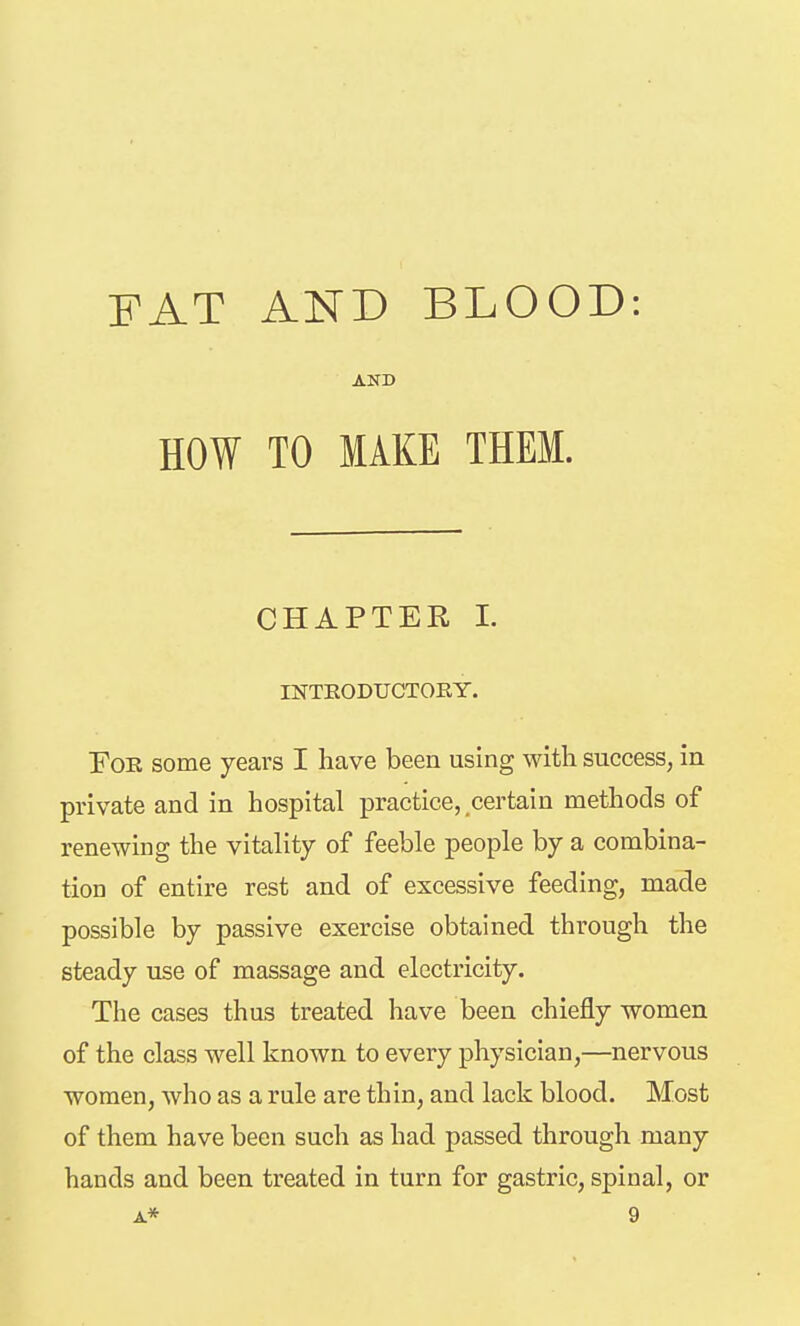 FAT AND BLOOD: AND HOW TO MAKE THEM. CHAPTER 1. INTEODUCTOEY. Foe some years I have been using with success, in private and in hospital practice,,certain methods of renewing the vitality of feeble people by a combina- tion of entire rest and of excessive feeding, made possible by passive exercise obtained through the steady use of massage and electricity. The cases thus treated have been chiefly women of the class well known to every physician,—nervous women, who as a rule are thin, and lack blood. Most of them have been such as had passed through many hands and been treated in turn for gastric, spinal, or