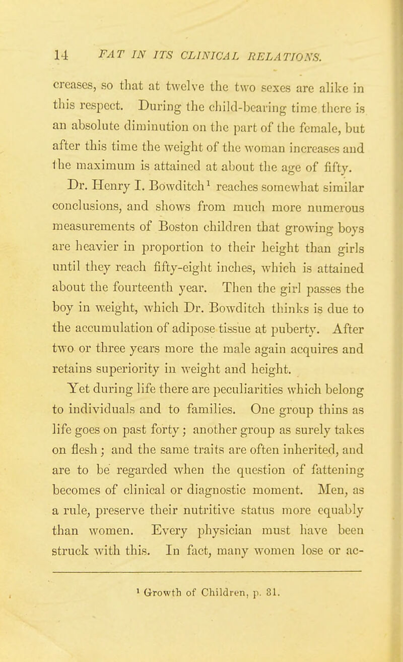 creases, so that at twelve the two sexes are alike in this respect. During the child-bearing time there is an absolute diminution on the part of the female, but after this time the weight of the woman increases and the maximum is attained at about the age of fifty. Dr. Henry I. Bowditch^ reaches somewhat similar conclusions, and shows from much more numerous measurements of Boston children that growing boys are heavier in proportion to their height than girls until they reach fifty-eight inches, which is attained about the fourteenth year. Then the girl passes the boy in weight, which Dr. Bowditch thinks is due to the accumulation of adipose tissue at puberty. After two or three years more the male again acquires and retains superiority in weight and height. Yet during life there are peculiarities which belong to individuals and to families. One group thins as life goes on past forty; another group as surely takes on flesh; and the same traits are often inherited, and are to be regarded when the question of fattening becomes of clinical or diagnostic moment. Men, as a rule, preserve their nutritive status more equably than women. Every physician must have been struck with this. In fact, many women lose or ac- » Growth of Children, p. 31.