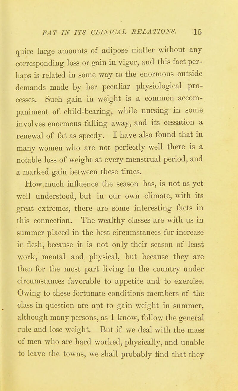 quire large amounts of adipose matter without any corresponding loss or gain in vigor, and this fact per- haps is related in some way to the enormous outside demands made by her peculiar physiological pro- cesses. Such gain in weight is a common accom- paniment of child-bearing, while nursing in some involves enormous falling away, and its cessation a renewal of fat as speedy. I have also found that in many women who are not perfectly well there is a notable loss of weight at every menstrual period, and a marked gain between these times. How.much influence the season has, is not as yet well understood, but in our own climate, with its great extremes, there are some interesting facts in this connection. The wealthy classes are with us in summer placed in the best circumstances for increase in flesh, because it is not only their season of least work, mental and physical, but because they are then for the most part living in the country under circumstances favorable to appetite and to exercise. Owing to these fortunate conditions members of the class in question are apt to gain weight in summer, although many persons, as I know, follow the general rule and lose weight. But if we deal with the mass of men who are hard worked, physically, and unable to leave the towns, we shall probably find that they