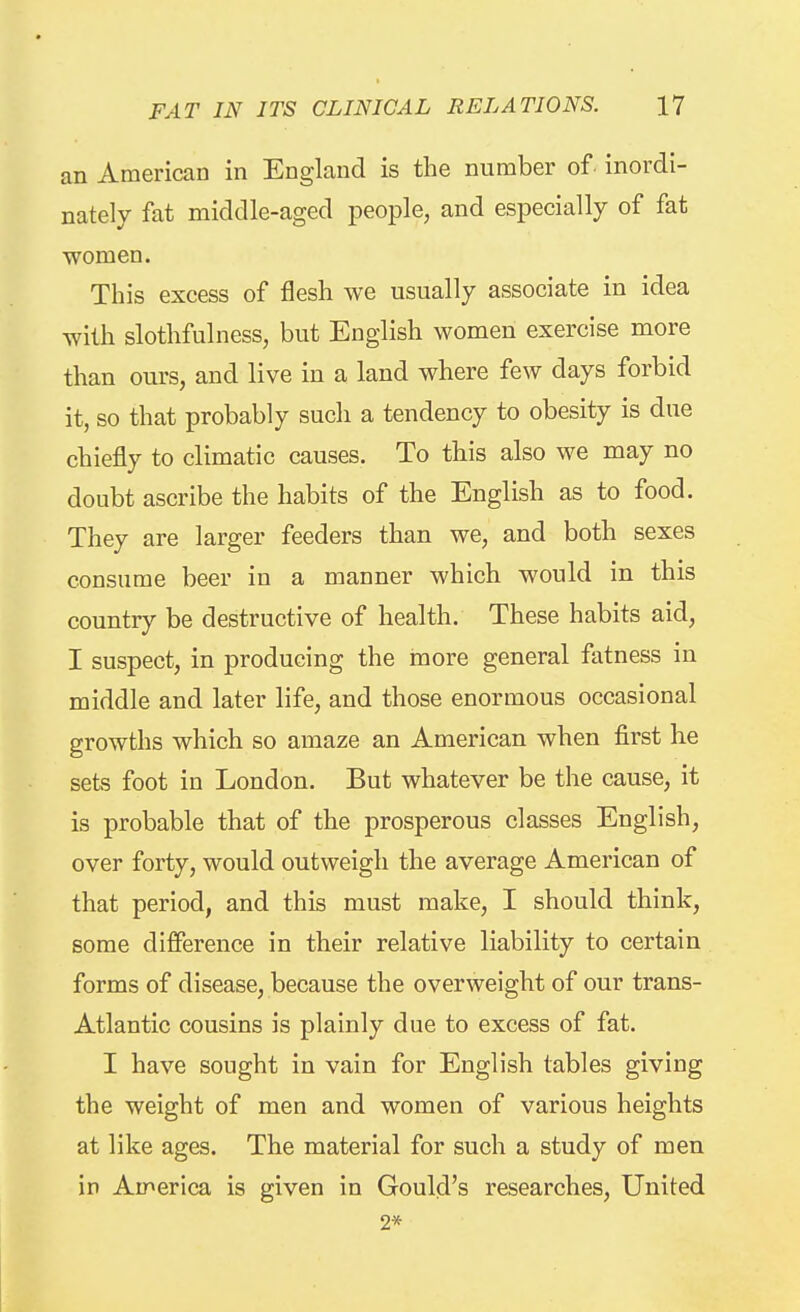 an American in England is the number of inordi- nately fat middle-aged people, and especially of fat women. This excess of flesh we usually associate in idea with slothfulness, but English women exercise more than ours, and live in a land where few days forbid it, so that probably such a tendency to obesity is due chiefly to climatic causes. To this also we may no doubt ascribe the habits of the English as to food. They are larger feeders than we, and both sexes consume beer in a manner which would in this country be destructive of health. These habits aid, I suspect, in producing the more general fatness in middle and later life, and those enormous occasional growths which so amaze an American when first he sets foot in London. But whatever be the cause, it is probable that of the prosperous classes English, over forty, would outweigh the average American of that period, and this must make, I should think, some difference in their relative liability to certain forms of disease, because the overweight of our trans- Atlantic cousins is plainly due to excess of fat. I have sought in vain for English tables giving the weight of men and women of various heights at like ages. The material for such a study of men in America is given in Gould's researches. United 2*