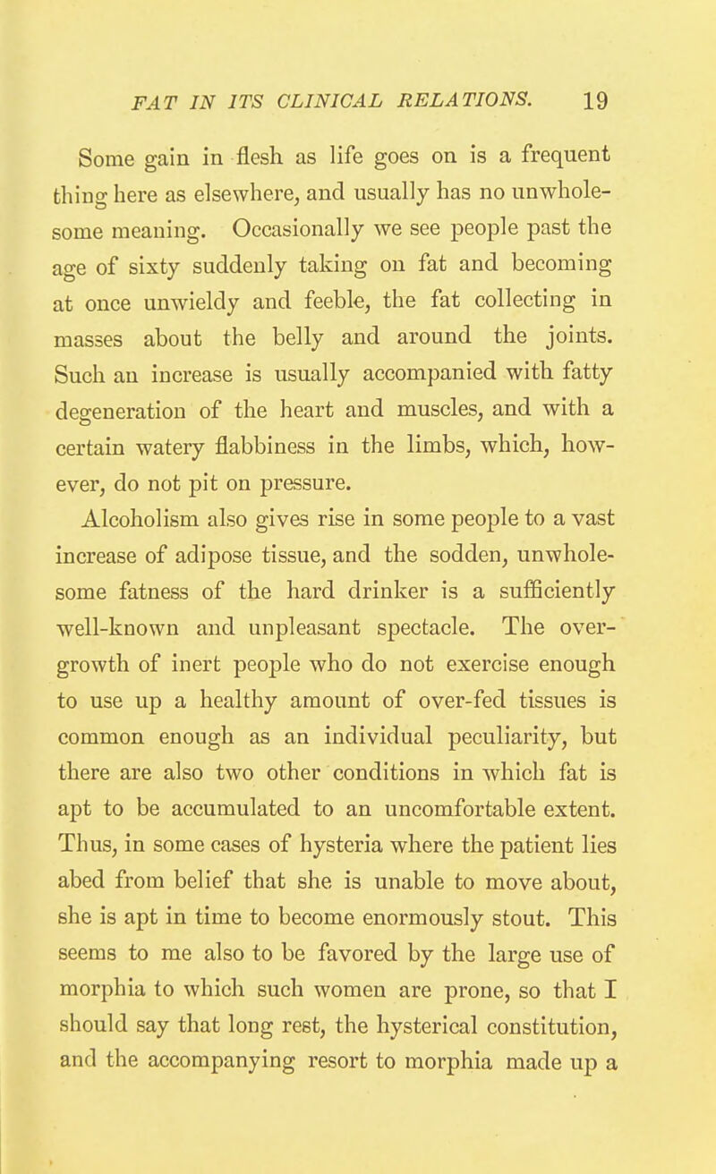Some gain in flesh as life goes on is a frequent thing here as elsewhere, and usually has no unwhole- some meaning. Occasionally we see people past the age of sixty suddenly taking on fat and becoming at once unwieldy and feeble, the fat collecting in masses about the belly and around the joints. Such an increase is usually accompanied with fatty deffeneration of the heart and muscles, and with a certain watery flabbiness in the limbs, which, how- ever, do not pit on pressure. Alcoholism also gives rise in some people to a vast increase of adipose tissue, and the sodden, unwhole- some fatness of the hard drinker is a sufficiently well-known and unpleasant spectacle. The over- growth of inert people who do not exercise enough to use up a healthy amount of over-fed tissues is common enough as an individual peculiarity, but there are also two other conditions in which fat is apt to be accumulated to an uncomfortable extent. Thus, in some cases of hysteria where the patient lies abed from belief that she is unable to move about, she is apt in time to become enormously stout. This seems to me also to be favored by the large use of morphia to which such women are prone, so that I should say that long rest, the hysterical constitution, and the accompanying resort to morphia made up a