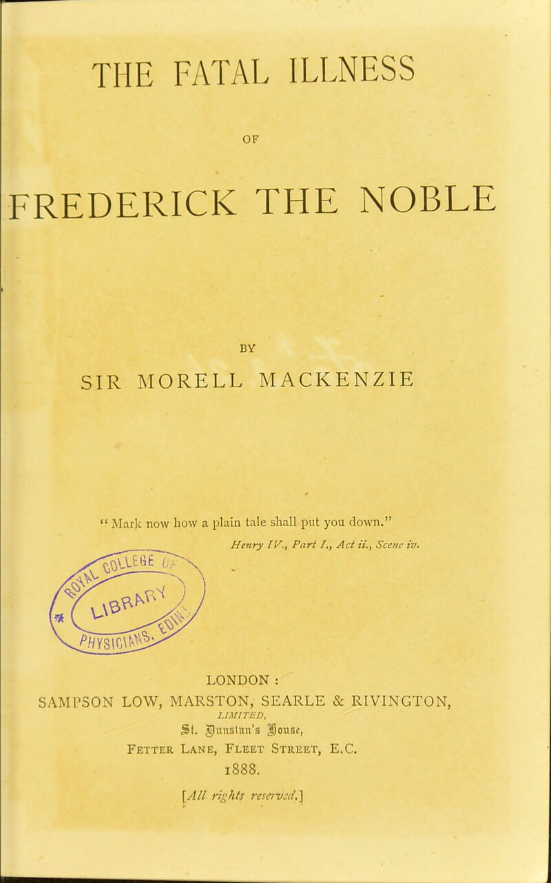 THE FATAL ILLNESS OF FREDERICK THE NOBLE SIR MORELL MACKENZIE “ Mark now how a plain tale shall put you down.” LONDON : SAMPSON LOW, MARSTON, SEARLE & RIVINGTON, UMITJ-D, St. gnuslan’s i^ousi, Fetter Lane, Fleet Street, E.C, 1888. [All rights reserved,'] BY