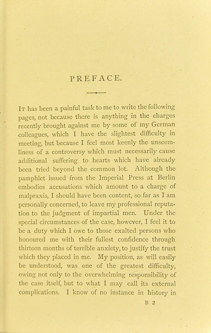 PREFACE. It has been a painful task to me to write the following pages, not because there is anything in the charges recently brought against me by some of my German colleagues, which I have the slightest difficulty in meeting, but because I feel most keenly the unseem- liness of a controversy which must necessarily cause additional suffering to hearts which have already been tried beyond the common lot. Although the pamphlet issued from the Imperial Press at Berlin embodies accusations which amount to a charge of malpraxis, I should have been content, so far as I am personally concerned, to leave my professional reputa- tion to the judgment of impartial men. Under the special circumstances of the case, however, I feel it to be a duty which I owe to those exalted persons who honoured me with their fullest confidence through thirteen months of terrible anxiety, to justify the trust which they placed in me. My position, as will easily be understood, was one of the greatest difficulty, owing not only to the overwhelming responsibility of the case itself, but to what I may call its external complications. I know of no instance in history in B 2