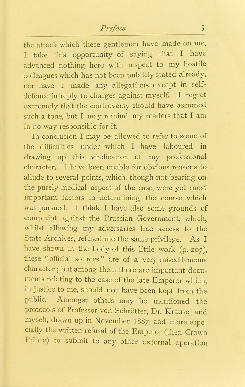 the attack which these gentlemen have made on me, I take this opportunity of saying that I have advanced nothing here with respect to my hostile colleagues which has not been publicly stated already, nor have I made any allegations except in self- defence in reply to charges against myself. I regret extremely that the controversy should have assumed such a tone, but I may remind my readers, that I am in no way responsible for it. In conclusion I may be allowed to refer to some of the difficulties under which I have laboured in drawing up this vindication of my professional character. I have been unable for obvious reasons to allude to several points, which, though not bearing on the purely medical aspect of the case, were yet most important factors in determining the course which was pursued. I think I have also some grounds of complaint against the Prussian Government, which, whilst allowing my adversaries free access to the State Archives, refused me the same privilege. As I have shown in the body of this little work (p. 207), these “official sources” are of a very miscellaneous character ; but among them there are important docu- ments relating to the case of the late Emperor which, in justice to me, should not have been kept from the public. Amongst others may be mentioned the protocols of Professor von Schrotter, Dr. Krause, and myself, drawn up in November 1887, and more espe- cially the written refusal of the Emperor (then Crown Prince) to submit to any other external operation