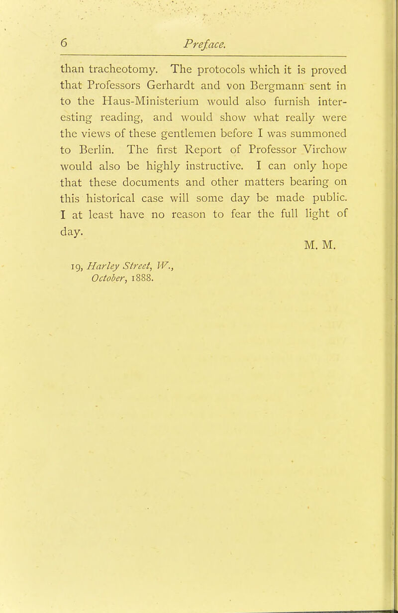 than tracheotomy. The protocols which it is proved that Professors Gerhardt and von Bergmann sent in to the Haus-Ministerium would also furnish inter- esting reading, and would show what really were the views of these gentlemen before I was summoned to Berlin. The first Report of Professor Virchow would also be highly instructive. I can only hope that these documents and other matters bearing on this historical case will some day be made public. I at least have no reason to fear the full light of day. M. M. 19, Harley Street, W., October, 1888.