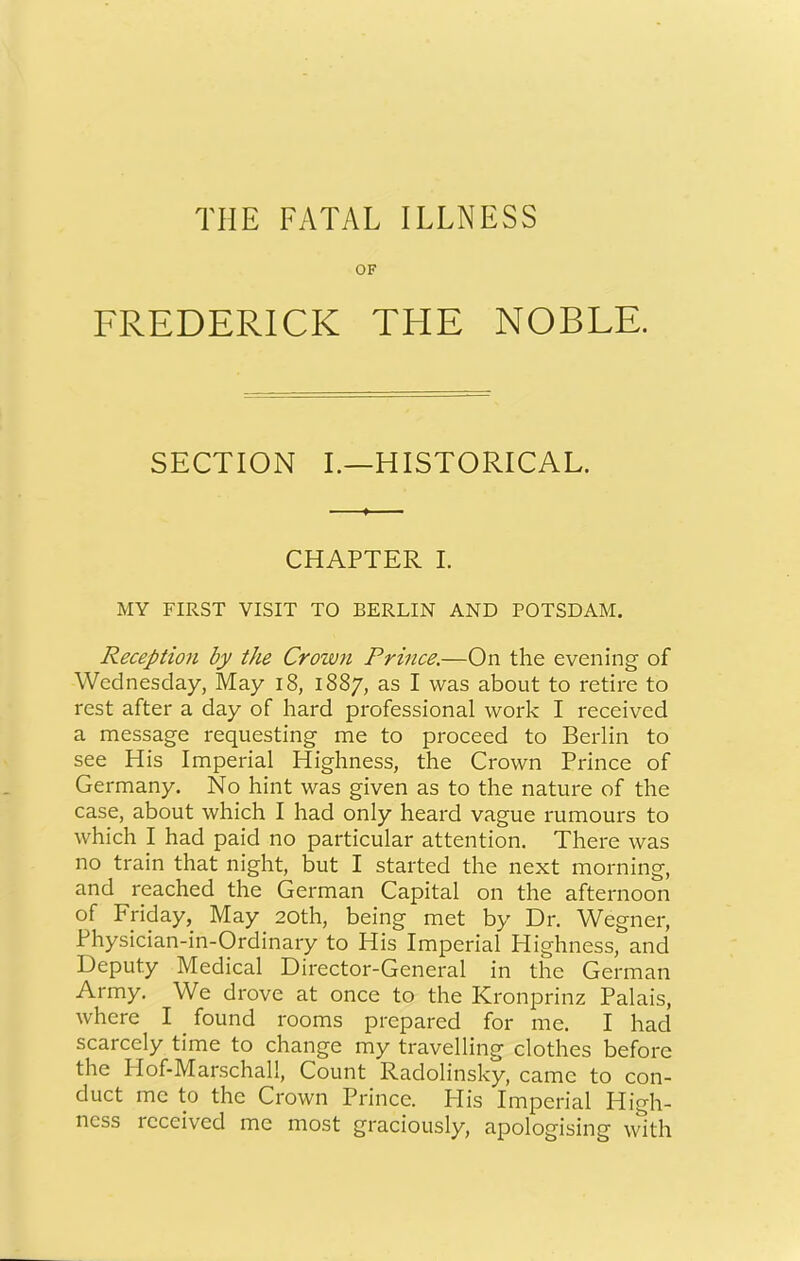 THE FATAL ILLNESS OF FREDERICK THE NOBLE. SECTION I.—HISTORICAL. CHAPTER I. MY FIRST VISIT TO BERLIN AND POTSDAM. Reception by the Crown Prince.—On the evening of Wednesday, May i8, 1887, as I was about to retire to rest after a day of hard professional work I received a message requesting me to proceed to Berlin to see His Imperial Highness, the Crown Prince of Germany. No hint was given as to the nature of the case, about which I had only heard vague rumours to which I had paid no particular attention. There was no train that night, but I started the next morning, and reached the German Capital on the afternoon of Friday, May 20th, being met by Dr. Wegner, Physician-in-Ordinary to His Imperial Highness, and Deputy Medical Director-General in the German Army. We drove at once to the Kronprinz Palais, where I found rooms prepared for me. I hacl scarcely time to change my travelling clothes before the Hof-Marschall, Count Radolinsky, came to con- duct me to the Crown Prince. Plis Imperial High- ness received me most graciously, apologising with