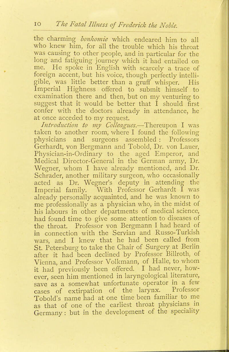 the charming bonhomie which endeared him to all who knew him, for all the trouble which his throat was causing to other people, and in particular for the long and fatiguing journey which it had entailed on me. He spoke in English with scarcely a trace of foreign accent, but his voice, though perfectly intelli- gible, was little better than a gruff whisper. His Imperial Highness offered to submit himself to examination there and then, but on my venturing to suggest that it would be better that I should first confer with the doctors already in attendance, he at once acceded to my request. Introduction to my Colleagues.—Thereupon I was taken to another room, where I found the following physicians and surgeons assembled : Professors Gerhardt, von Bergmann and Tobold, Dr. von Lauer, Physician-in-Ordinary to the aged Emperor, and Medical Director-General in the German army. Dr. Wegner, whom I have already mentioned, and Dr. Schrader, another military surgeon, who occasionally acted as Dr. Wegner’s deputy in attending the Imperial family. With Professor Gerhardt I was already personally acquainted, and he was known to me professionally as a physician who, in the midst of his labours in other departments of medical science, had found time to give some attention to diseases of the throat. Professor von Bergm.ann I had heard of in connection with the Servian and Russo-Turkish wars, and I knew that he had been called from St. Petersburg to take the Chair of Surgery at Berlin after it had been declined by Professor Billroth, of Vienna, and Professor Volkmann, of Halle, to whom it had previously been offered. I had never, how- ever, seen him mentioned in laryngological literature, save as a somewhat unfortunate operator in a few cases of extirpation of the larynx. Professor Tobold’s name had at one time been familiar to nie as that of one of the earliest throat physicians in Germany; but in the development of the speciality