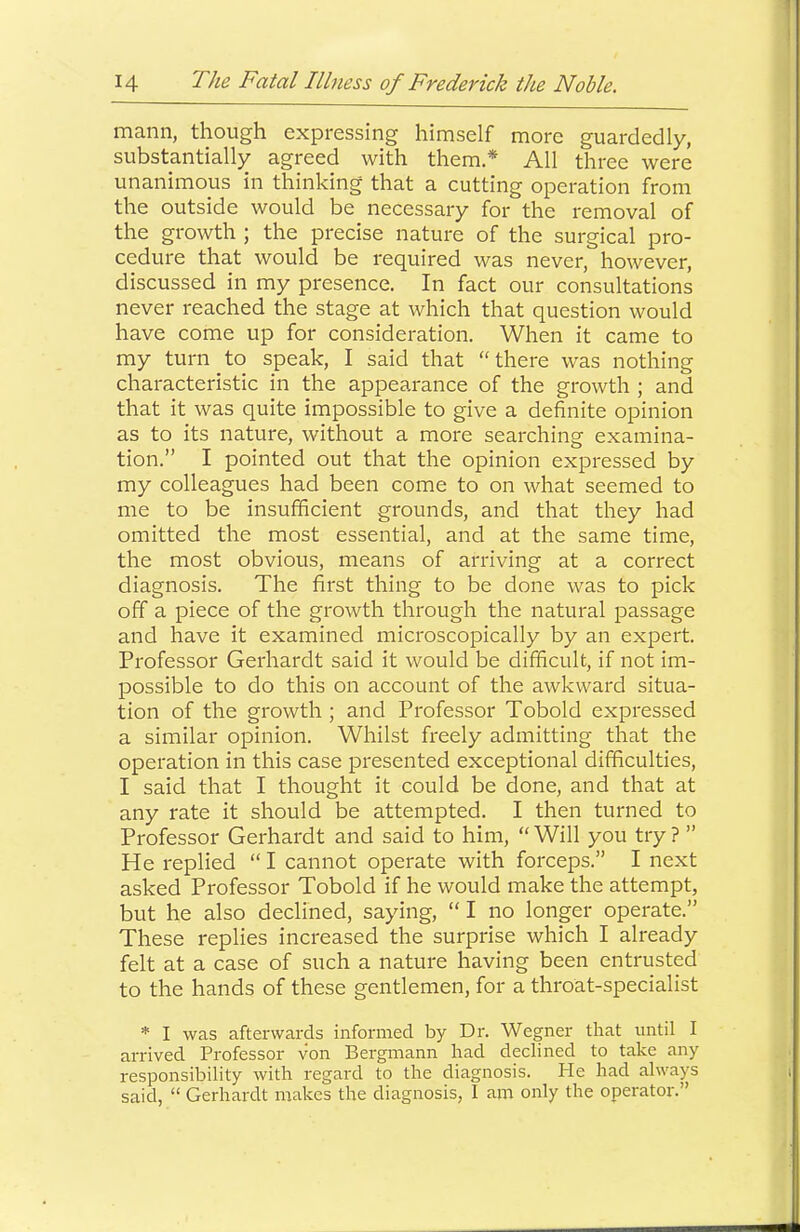 mann, though expressing himself more guardedly, substantially agreed with them.* All three were unanimous in thinking that a cutting operation from the outside would be necessary for the removal of the growth ; the precise nature of the surgical pro- cedure that would be required was never, however, discussed in my presence. In fact our consultations never reached the stage at which that question would have come up for consideration. When it came to my turn to speak, I said that “there was nothing characteristic in the appearance of the growth ; and that it was quite impossible to give a definite opinion as to its nature, without a more searching examina- tion.” I pointed out that the opinion expressed by my colleagues had been come to on what seemed to me to be insufficient grounds, and that they had omitted the most essential, and at the same time, the most obvious, means of arriving at a correct diagnosis. The first thing to be done was to pick off a piece of the growth through the natural passage and have it examined microscopically by an expert. Professor Gerhardt said it would be difficult, if not im- possible to do this on account of the awkward situa- tion of the growth ; and Professor Tobold expressed a similar opinion. Whilst freely admitting that the operation in this case presented exceptional difficulties, I said that I thought it could be done, and that at any rate it should be attempted. I then turned to Professor Gerhardt and said to him, “Will you try? ” He replied “ I cannot operate with forceps.” I next asked Professor Tobold if he would make the attempt, but he also declined, saying, “ I no longer operate.” These replies increased the surprise which I already felt at a case of such a nature having been entrusted to the hands of these gentlemen, for a throat-specialist * I was afterwards informed by Dr. Wegner that until I arrived Professor von Bergmann had declined to take any responsibility with regard to the diagnosis. He had always said, “ Gerhardt makes the diagnosis, I am only the operator.”