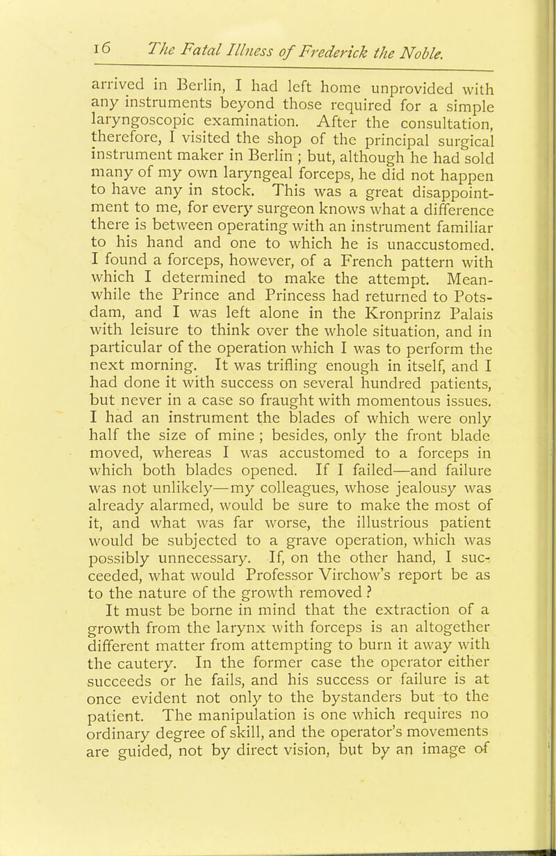 arrived in Berlin, I had left home unprovided with any instruments beyond those required for a simple laryngoscopic examination. After the consultation, therefore, I visited the shop of the principal surgical instrument maker in Berlin ; but, although he had sold many of my own laryngeal forceps, he did not happen to have any in stock. This was a great disappoint- ment to me, for every surgeon knows what a difference there is between operating with an instrument familiar to his hand and one to which he is unaccustomed. I found a forceps, however, of a French pattern with which I determined to make the attempt. Mean- while the Prince and Princess had returned to Pots- dam, and I was left alone in the Kronprinz Palais with leisure to think over the whole situation, and in particular of the operation which I was to perform the next morning. It was trifling enough in itself, and I had done it with success on several hundred patients, but never in a case so fraught with momentous issues. I had an instrument the blades of which were only half the size of mine ; besides, only the front blade moved, whereas I was accustomed to a forceps in which both blades opened. If I failed—and failure was not unlikely—my colleagues, whose jealousy was already alarmed, would be sure to make the most of it, and what was far worse, the illustrious patient would be subjected to a grave operation, which was possibly unnecessary. If, on the other hand, I suc- ceeded, what would Professor Virchow’s report be as to the nature of the growth removed } It must be borne in mind that the extraction of a growth from the larynx with forceps is an altogether different matter from attempting to burn it away with the cautery. In the former case the operator either succeeds or he fails, and his success or failure is at once evident not only to the bystanders but to the patient. The manipulation is one which requires no ordinary degree of skill, and the operator’s movements are guided, not by direct vision, but by an image of