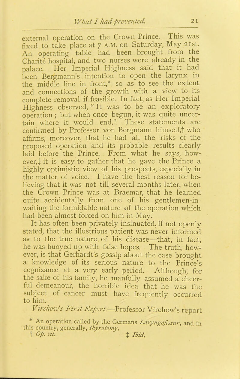 external operation on the Crown Prince. This was fixed to take place at 7 A.M. on Saturday, May 21st. An operating table had been brought from the Charite hospital, and two nurses were already in the palace. Her Imperial Highness said that it had been Bergmann’s intention to open the larynx in the middle line in front,* so as to see the extent and connections of the growth with a view to its complete removal if feasible. In fact, as Her Imperial Highness observed, “ It was to be an exploratory operation ; but when once begun, it was quite uncer- tain where it would end.” These statements are confirmed by Professor von Bergmann himself,t who affirms, moreover, that he had all the risks of the proposed operation and its probable results clearly laid before the Prince. From what he says, how- ever,t it is easy to gather that he gave the Prince a highly optimistic view of his prospects, especially in the matter of voice. I have the best reason for be- lieving that it was not till several months later, when the Crown Prince was at Braemar, that he learned quite accidentally from one of his gentlemen-in- waiting the formidable nature of the operation which had been almost forced on him in May. It has often been privately insinuated, if not openly stated, that the illustrious patient was never informed as to the true nature of his disease—that, in fact, he was buoyed up with false hopes. The truth, how- ever, is that Gerhardt’s gossip about the case brought a knowledge of its serious nature to the Prince’s cognizance at a very early period. Although, for the sake of his family, he manfully assumed a cheer- ful demeanour, the horrible idea that he was the subject of cancer must have frequently occurred to him. Virchozds First Report.—Professor Virchow’s report * An operation called by the Germans Laryngofisstir. and in this country, generally, thyrotomy, t Op. cit. t Ibid.