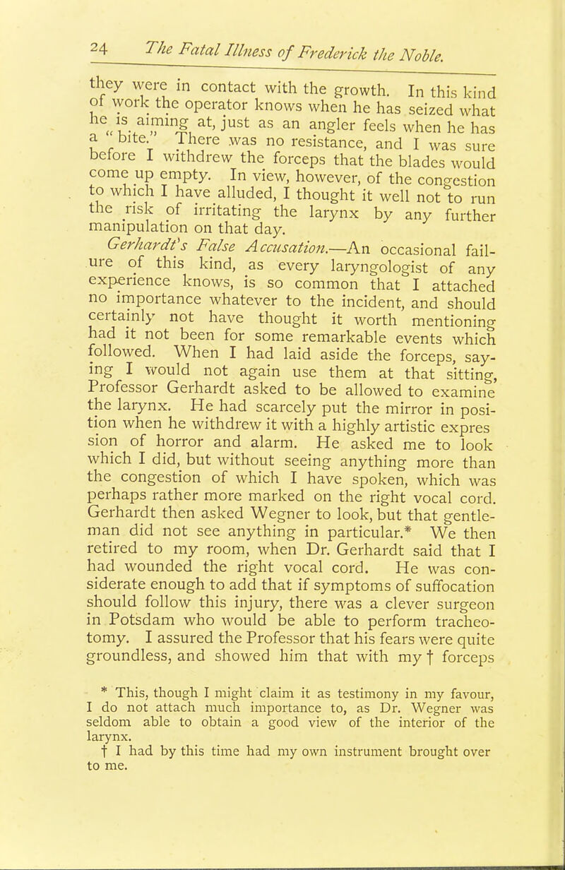 they were m contact with the growth. In this kind ot work the operator knows when he has seized what ^Sler feels when he has a bite There was no resistance, and I was sure before I withdrew the forceps that the blades would come up enipty. In view, however, of the congestion to which I have alluded, I thought it well not to run the risk of irritating the larynx by any further manipulation on that day. Gerhardts False Accusatio7i.—An occasional fail- ure of this kind, as every laiyngologist of any experience knows, is so common that I attached no importance whatever to the incident, and should certainly not have thought it worth mentioning had it not been for some remarkable events which followed. When I had laid aside the forceps, say- ing I would not again use them at that sitting, Professor Gerhardt asked to be allowed to examine the laiynx. He had scarcely put the mirror in posi- tion when he withdrew it with a highly artistic expres sion of horror and alarm. He asked me to look which I did, but without seeing anything more than the congestion of which I have spoken, which was perhaps rather more marked on the right vocal cord. Gerhardt then asked Wegner to look, but that gentle- man did not see anything in particular.* We then retired to my room, when Dr. Gerhardt said that I had wounded the right vocal cord. He was con- siderate enough to add that if symptoms of suffocation should follow this injury, there was a clever surgeon in Potsdam who would be able to perform tracheo- tomy. I assured the Professor that his fears were quite groundless, and showed him that with my f forceps * This, though I might claim it as testimony in my favour, I do not attach much importance to, as Dr. Wegner was seldom able to obtain a good view of the interior of the larynx. t I had by this time had my own instrument brought over to me.