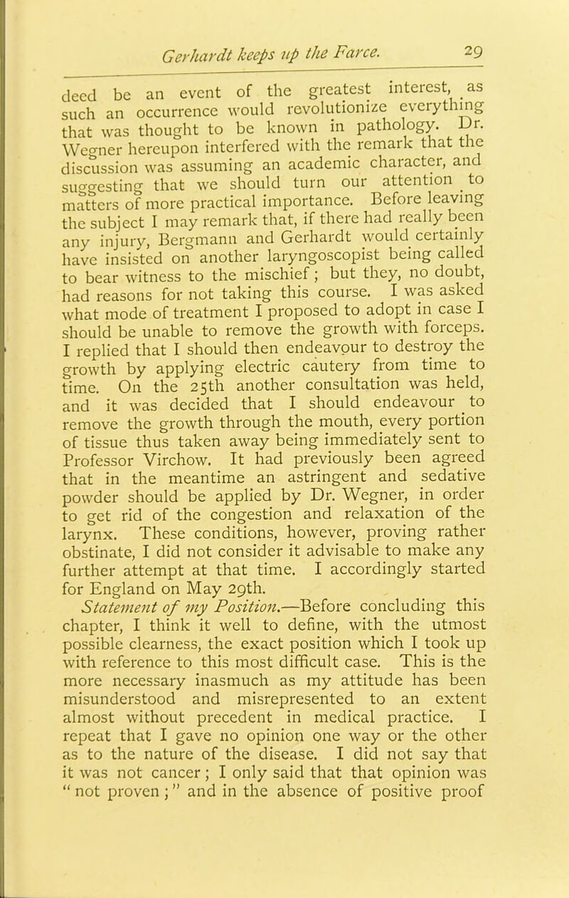 deed be an event of the greatest interest, as such an occurrence would revolutionize everything that was thought to be known in pathology. Dr. Wegner hereupon interfered with the remark that the discussion was assuming an academic character, and suggesting that we should turn our attention ^ to matters of more practical Importance. Before leaving the subject I may remark that, if there had really been any injury, Bergmann and Gerhardt would certainly have insisted on another_ laryngoscopist being called to bear witness to the mischief; but they, no doubt, had reasons for not taking this course. I was asked what mode of treatment I proposed to adopt in case I should be unable to remove the growth with forceps. I replied that I should then endeavour to destroy the growth by applying electric cautery from time to time. On the 25th another consultation was held, and it was decided that I should endeavour _ to remove the growth through the mouth, every portion of tissue thus taken away being immediately sent to Professor Virchow. It had previously been agreed that in the meantime an astringent and sedative powder should be applied by Dr. Wegner, in order to get rid of the congestion and relaxation of the larynx. These conditions, however, proving rather obstinate, I did not consider it advisable to make any further attempt at that time. I accordingly started for England on May 29th. Statement of my Position.—Before concluding this chapter, I think it well to define, with the utmost possible clearness, the exact position which I took up with reference to this most difficult case. This is the more necessary inasmuch as my attitude has been misunderstood and misrepresented to an extent almost without precedent in medical practice. I repeat that I gave no opinion one way or the other as to the nature of the disease. I did not say that it was not cancer; I only said that that opinion was “ not proven ; ” and in the absence of positive proof