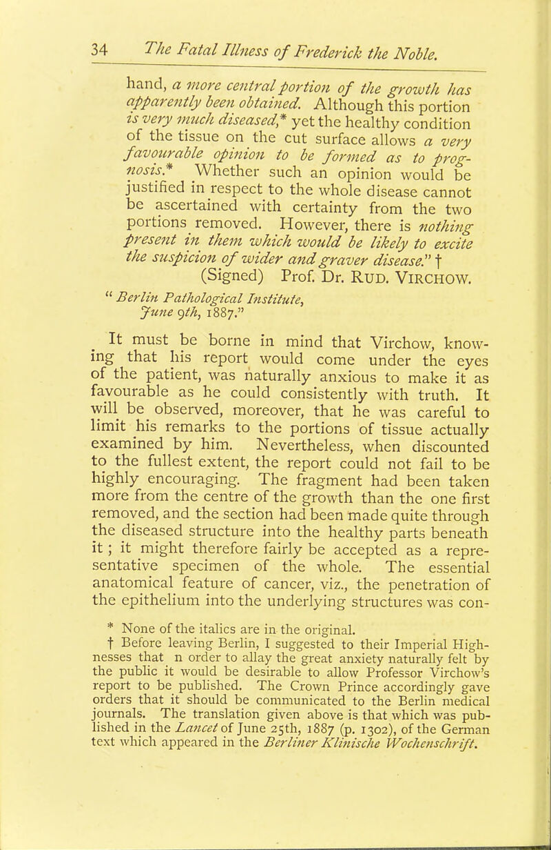 hand, a more central portion of the growth has apparently been obtained. Although this portion IS very much diseased,* yet the healthy condition of the tissue on the cut surface allows a very favourable opinion to be formed as to prog- nosis.* Whether such an opinion would be justified in respect to the whole disease cannot be ascertained with certainty from the two portions^ removed. However, there is nothing present in^ them which would be likely to excite the suspicion of wider and graver disease! f (Signed) Prof. Dr. RuD. ViRCHOW. “ Berlin Pathological Institute, June <^th, 1887.” It must be borne in mind that Virchow, know- ing that his report would come under the eyes of the patient, was naturally anxious to make it as favourable as he could consistently with truth. It will be observed, moreover, that he was careful to limit his remarks to the portions of tissue actually examined by him. Nevertheless, when discounted to the fullest extent, the report could not fail to be highly encouraging. The fragment had been taken more from the centre of the growth than the one first removed, and the section had been made quite through the diseased structure into the healthy parts beneath it; it might therefore fairly be accepted as a repre- sentative specimen of the whole. The essential anatomical feature of cancer, viz., the penetration of the epithelium into the underlying structures was con- * None of the italics are in the original. t Before leaving Berlin, I suggested to their Imperial High- nesses that n order to allay the great anxiety naturally felt by the public it would be desirable to allow Professor Virchow’s report to be published. The Crown Prince accordingly gave orders that it should be communicated to the Berlin medical journals. The translation given above is that which was pub- lished in the Lancet oi June 25th, 1887 (p. 1302), of the German text which appeared in the Berliner Klinische Woclienschrift.