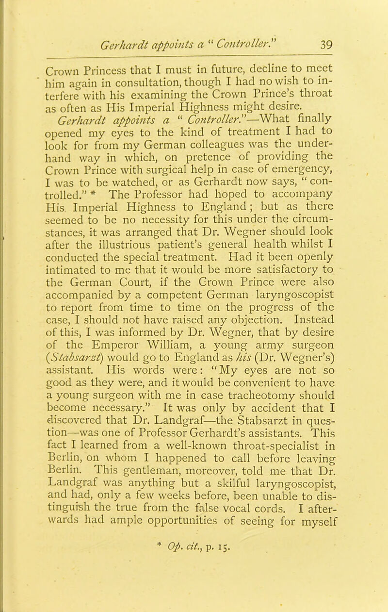 Crown Princess that I must in future, decline to meet him again in consultation, though I had no wish to in- terfere with his examining the Crown Prince’s throat as often as His Imperial Highness might desire. Gerhardt appoints a “ Controller!'—What finally opened my eyes to the kind of treatment I had to look for from my German colleagues was the under- hand way in which, on pretence of providing the Crown Prince with surgical help in case of emergency, I was to be watched, or as Gerhardt now says, “ con- trolled.” * The Professor had hoped to accompany His. Imperial Highness to England; but as there seemed to be no necessity for this under the circum- stances, it was arranged that Dr. Wegner should look after the illustrious patient’s general health whilst I conducted the special treatment. Had it been openly intimated to me that it would be more satisfactory to the German Court, if the Crown Prince were also accompanied by a competent German laryngoscopist to report from time to time on the progress of the case, I should not have raised any objection. Instead of this, I was informed by Dr. Wegner, that by desire of the Emperor William, a young army surgeon {Stabsarzt) would go to England as his (Dr. Wegner’s) assistant. His words were: “My eyes are not so good as they were, and it would be convenient to have a young surgeon with me in case tracheotomy should become necessary.” It was only by accident that I discovered that Dr. Landgraf—the Stabsarzt in ques- tion—was one of Professor Gerhardt’s assistants. This fact I learned from a well-known throat-specialist in Berlin, on whom I happened to call before leaving Berlin. This gentleman, moreover, told me that Dr. Landgraf was anything but a skilful laryngoscopist, and had, only a few weeks before, been unable to dis- tinguish the true from the false vocal cords. I after- wards had ample opportunities of seeing for myself