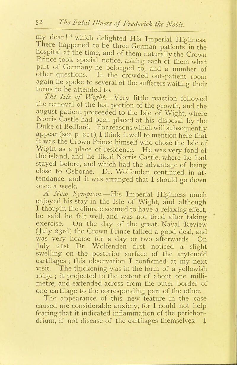 my dear ! ” which delighted His Imperial Highness, iheie happened to be three German patients in the hospital at the time, and of them naturally the Crown Prince took special notice, asking each of them what part of Germany he belonged to, and a number of othei questions. In the crowded out-patient room again he spoke to several of the sufferers waiting their turns to be attended to. The Isle of Wight.—N^xy little reaction followed the removal of the last portion of the growth, and the august patient proceeded to the Isle of Wight, where Norris Castle had been placed at his disposal by the Duke of Bedford. For reasons which will subsequently appear (see p. 211), I think it well to mention here that it was the Crown Prince himself who chose the Isle of Wight as a place of residence. He was very fond of the island, and he liked Norris Castle, where he had stayed before, and which had the advantage of being close to Osborne. Dr. Wolfenden continued, in at- tendance, and it was arranged that P should go down once a week. A Neiv Symptom.—His Imperial Highness much enjoyed his stay in the Isle of Wight, and although I thought the climate seemed to have a relaxing effect, he said he felt well, and was not tired after taking exercise. On the day of the great Naval Review (July 23rd) the Crown Prince talked a good deal, and was very hoarse for a day or two afterwards. On July 21st Dr. Wolfenden first noticed a slight swelling on the posterior surface of the arytenoid cartilages ; this observation I confirmed at my next visit. The thickening was in the form of a yellowish ridge ; it projected to the extent of about one milli- metre, and extended across from the outer border of one cartilage to the corresponding part of the other. The appearance of this new feature in the case caused me considerable anxiety, for I could not help fearing that it indicated inflammation of the perichon- drium, if not disease of the cartilages themselves. I