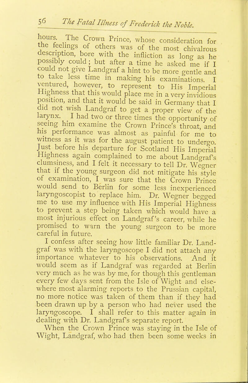 1-^^^ Crown Prince, whose consideration for the feehngs of others was of the most chivalrous description, bore with the infliction as long as he possibly could ; but after a time he asked me if I could not give Landgraf a hint to be more gentle and to take less time in making his examinations. I ^ptured, however, to represent to His Imperial Highness that this would place me in a very invidious position, and that it would be said in Germany that I did not wish Landgraf to get a proper view of the larynx. ^ I had two or three times the opportunity of seeing him examine the Crown Prince’s throat, and his performance was almost as painful for me to witness as it was for the august patient to undergo. Just before his departure for Scotland His Imperial Highness again complained to me about Landgrafs clumsiness, and I felt it necessary to tell Dr. Wegner that if the young surgeon did not mitigate his style of examination, I was sure that the Crown Prince would send to Berlin for some less inexperienced laryngoscopist to replace him. Dr. Wegner begged me to use my influence with His Imperial Highness to prevent a step being taken which would have a most injurious effect on Landgraf’s career, while he promised to warn the young surgeon to be more careful in future. I confess after seeing how little familiar Dr. Land- graf was with the laryngoscope I did not attach any importance whatever to his observations. And it would seem as if Landgraf was regarded at Berlin very much as he was by me, for though this gentleman every few days sent from the Isle of Wight and else- where most alarming reports to the Prussian capital, no more notice was taken of them than if they had been drawn up by a person who had never used the laryngoscope. I shall refer to this matter again in dealing with Dr. Landgrafs separate report. When the Crown Prince was staying in the Isle of Wight, Landgraf, who had then been some weeks in