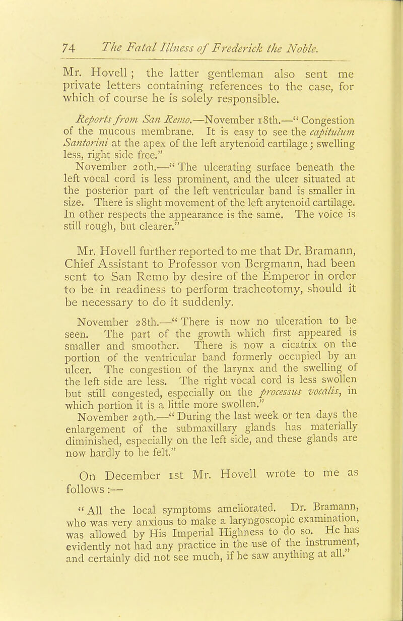 Mr. Hovell ; the latter gentleman also sent me private letters containing references to the case, for which of course he is solely responsible. Reports fro7u San Remo.—November i8th.—“ Congestion of the mucous membrane. It is easy to see the capitulum Santorini at the apex of the left arytenoid cartilage; swelling less, right side free.” November 20th.—“ The ulcerating surface beneath the left vocal cord is less prominent, and the ulcer situated at the posterior part of the left ventricular band is smaller in size. There is slight movement of the left arytenoid cartilage. In other respects the appearance is the same. The voice is still rough, but clearer.” Mr. Hovell further reported to me that Dr. Bramann, Chief Assistant to Professor von Bergmann, had been sent to San Remo by desire of the Emperor in order to be in readiness to perform tracheotomy, should it be necessary to do it suddenly. November 28th.—“ There is now no ulceration to be seen. The part of the growth which first appeared is smaller and smoother. There is now a cicatrix on the portion of the ventricular band formerly occupied by an ulcer. The congestion of the larynx and the swelling of the left side are less. The right vocal cord is less swollen but still congested, especially on the processus vocdlis, in which portion it is a little more swollen.” November 29th.—“ During the last week or ten days the enlargement of the submaxillary glands has materially diminished, especially on the left side, and these glands are now hardly to be felt.” On December ist Mr. Hovell wrote to me as follows :— “All the local symptoms ameliorated. Dr. Bramann, who was very anxious to make a laryngoscopic examination, was allowed by His Imperial Highness to do so. He has evidently not had any practice in the use of the instrument, and certainly did not see much, if he saw anything at all.