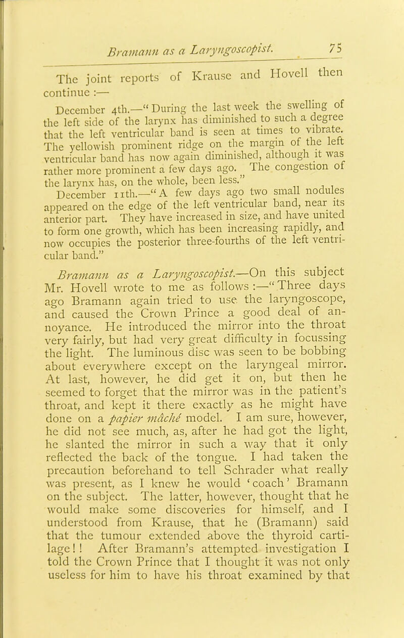 Bramann as a Laryngoscopist. 7S The joint reports of Krause and Hovell then continue :— December 4th.—“ During the last week the swelling of the left side of the larynx has diminished to such a degree that the left ventricular band is seen at times to vibrate. The yellowish prominent ridge on the margin of the left ventricular band has now again diminished, although it was rather more prominent a few days ago. The congestion of the larynx has, on the whole, been less. December iith.—few dciys ago two small nodules appeared on the edge of the left ventricular band, near its anterior part. They have increased in size, and have united to form one growth, which has been increasing rapidly, and now occupies the posterior three-fourths of the left ventri- cular band.” Bramann as a Laryngoscopist.—On this subject Mr. Hovell wrote to me as follows “ Three days ago Bramann again tried to use the laryngoscope, and caused the Crown Prince a good deal of an- noy'^ance. He introduced the mirror into the throat very fairly, but had very great difficulty in focussing the light. The luminous disc was seen to be bobbing about everywhere except on the laryngeal mirror. At last, however, he did get it on, but then he seemed to forget that the mirror was in the patient’s throat, and kept it there exactly as he might have done on a papier mdche model. I am sure, however, he did not see much, as, after he had got the light, he slanted the mirror in such a way that it only reflected the back of the tongue. I had taken the precaution beforehand to tell Schrader what really was present, as I knew he would ‘ coach ’ Bramann on the subject. The latter, however, thought that he would make some discoveries for himself, and I understood from Krause, that he (Bramann) said that the tumour extended above the thyroid carti- lage ! ! After Bramann’s attempted investigation I told the Crown Prince that I thought it was not only useless for him to have his throat examined by that