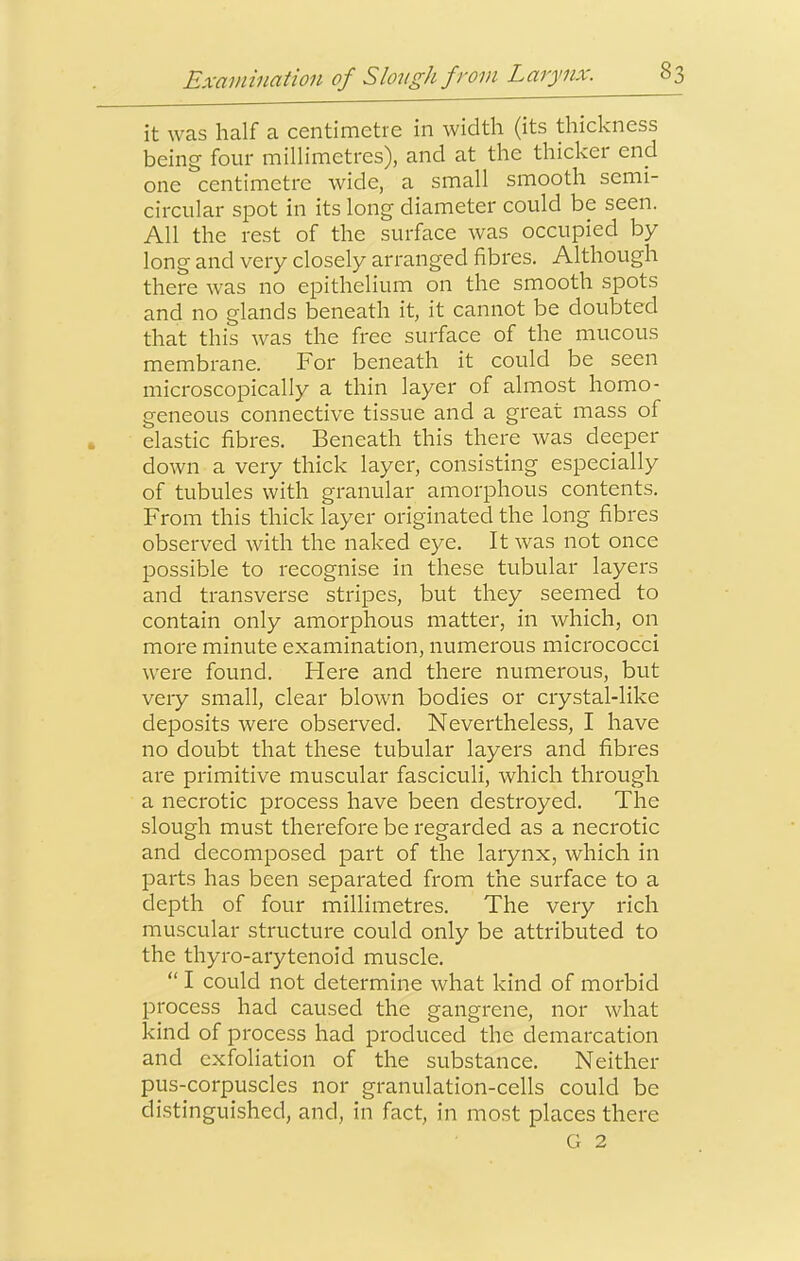 it was half a centimetre in width (its thickness being four millimetres), and at the thicker end one centimetre wide, a small smooth semi- circular spot in its long diameter could be seen. All the rest of the surface was occupied by long and very closely arranged fibres. Although there was no epithelium on the smooth spots and no glands beneath it, it cannot be doubted that this was the free surface of the mucous membrane. For beneath it could be seen microscopically a thin layer of almost homo- geneous connective tissue and a great mass of elastic fibres. Beneath this there was deeper down a very thick layer, consisting especially of tubules with granular amorphous contents. From this thick layer originated the long fibres observed with the naked eye. It was not once possible to recognise in these tubular layers and transverse stripes, but they seemed to contain only amorphous matter, in which, on more minute examination, numerous micrococci were found. Here and there numerous, but very small, clear blown bodies or crystal-like deposits were observed. Nevertheless, I have no doubt that these tubular layers and fibres are primitive muscular fasciculi, which through a necrotic process have been destroyed. The slough must therefore be regarded as a necrotic and decomposed part of the larynx, which in parts has been separated from the surface to a depth of four millimetres. The very rich muscular structure could only be attributed to the thyro-arytenoid muscle. “ I could not determine what kind of morbid process had caused the gangrene, nor what kind of process had produced the demarcation and exfoliation of the substance. Neither pus-corpuscles nor granulation-cells could be distinguished, and, in fact, in most places there G 2