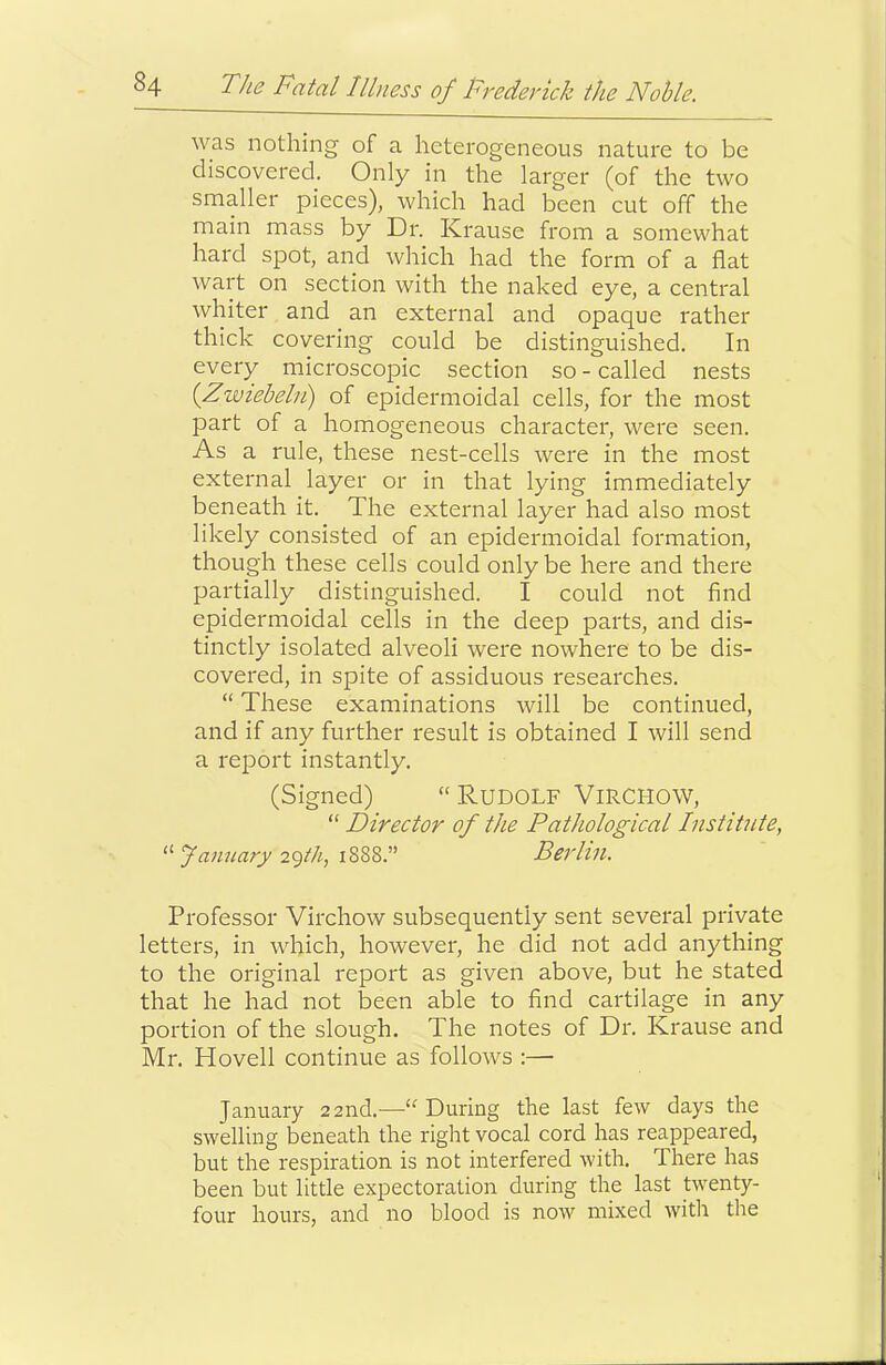 was nothing of a heterogeneous nature to be discovered. Only in the larger (of the two smaller pieces), which had been cut off the main mass by Dr. Krause from a somewhat hard spot, and which had the form of a flat wart on section with the naked eye, a central whiter and an external and opaque rather thick covering could be distinguished. In every microscopic section so-called nests {Zwtebeki) of epidermoidal cells, for the most part of a homogeneous character, were seen. As a rule, these nest-cells were in the most external layer or in that lying immediately beneath it. The external layer had also most likely consisted of an epidermoidal formation, though these cells could only be here and there partially distinguished. I could not find epidermoidal cells in the deep parts, and dis- tinctly isolated alveoli were nowhere to be dis- covered, in spite of assiduous researches. “ These examinations will be continued, and if any further result is obtained I will send a report instantly. (Signed) “RUDOLF ViRCHOW, “ Director of the Pathological Institute, “ famiary 2gth, 1888.” Berlin. Professor Virchow subsequently sent several private letters, in which, however, he did not add anything to the original report as given above, but he stated that he had not been able to find cartilage in any portion of the slough. The notes of Dr. Krause and Mr. Hovell continue as follows :— January 22nd.—“During the last few days the swelling beneath the right vocal cord has reappeared, but the respiration is not interfered with. There has been but little expectoration during the last twenty- four hours, and no blood is now mixed with the