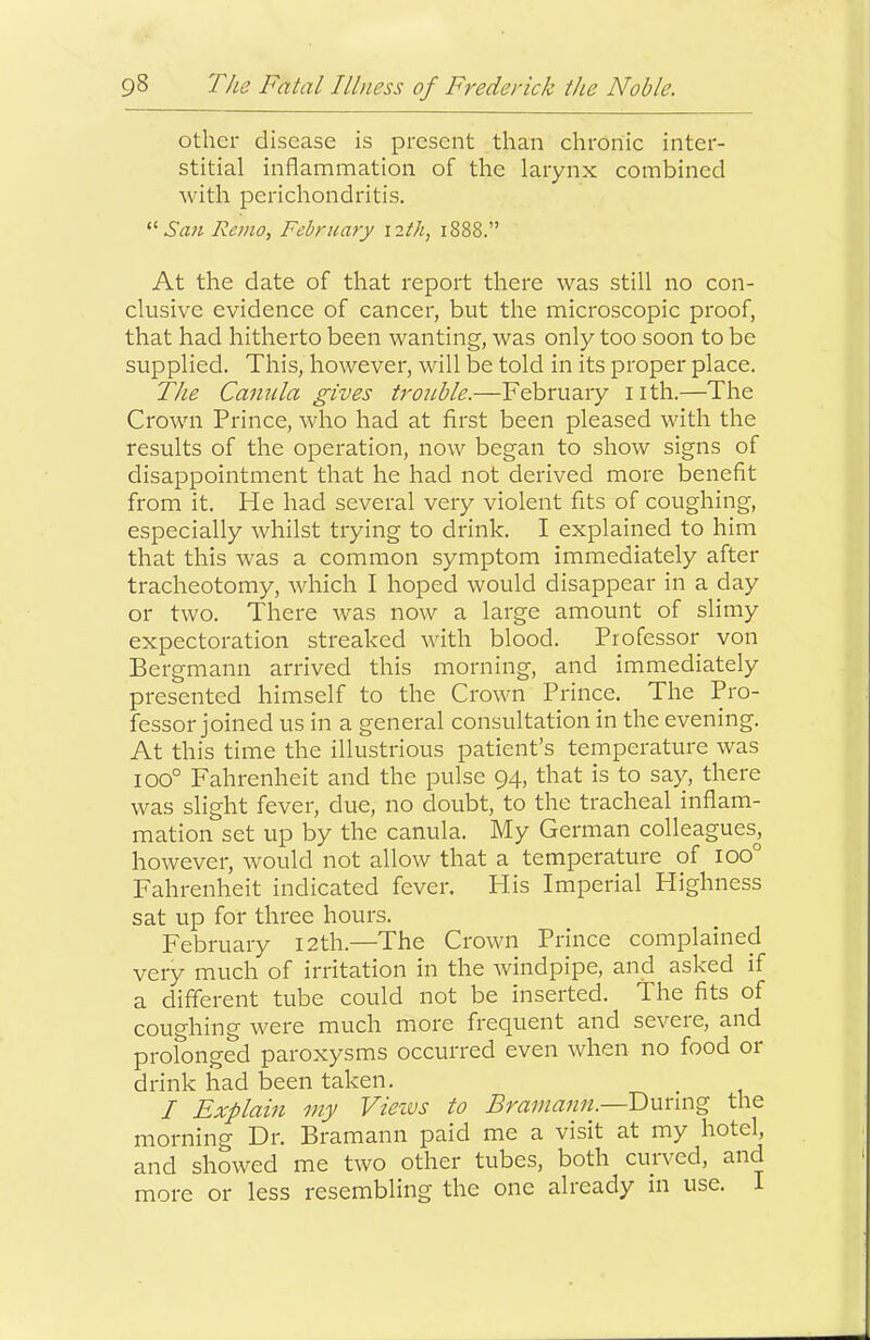 other disease is present than chronic inter- stitial inflammation of the larynx combined with perichondritis. '•’■San Remo, February 12th, 1888.” At the date of that report there was still no con- clusive evidence of cancer, but the microscopic proof, that had hitherto been wanting, was only too soon to be supplied. This, however, will be told in its proper place. The Caniila gives trouble.—February iith.—The Crown Prince, who had at first been pleased with the results of the operation, now began to show signs of disappointment that he had not derived more benefit from it. He had several very violent fits of coughing, especially whilst trying to drink. I explained to him that this was a common symptom immediately after tracheotomy, which I hoped would disappear in a day or two. There was now a large amount of slimy expectoration streaked with blood. Professor von Bergmann arrived this morning, and immediately presented himself to the Crown Prince. The Pro- fessor joined us in a general consultation in the evening. At this time the illustrious patient’s temperature was 100° Fahrenheit and the pulse 94, that is to say, there was slight fever, due, no doubt, to the tracheal inflam- mation set up by the canula. My German colleagues^ however, would not allow that a tempeinture of 100° Fahrenheit indicated fever. Flis Imperial Highness sat up for three hours. February 12th.—The Crown Prince complained very much of irritation in the windpipe, and asked if a different tube could not be inserted. The fits of coughing were much more frequent and severe, and profonged paroxysms occurred even when no food or drink had been taken. / Explain my Vieivs to Bramann.—Dmmg the morning Dr. Bramann paid me a visit at my hotel, and showed me two other tubes, both cuived, and more or less resembling the one already in use. I