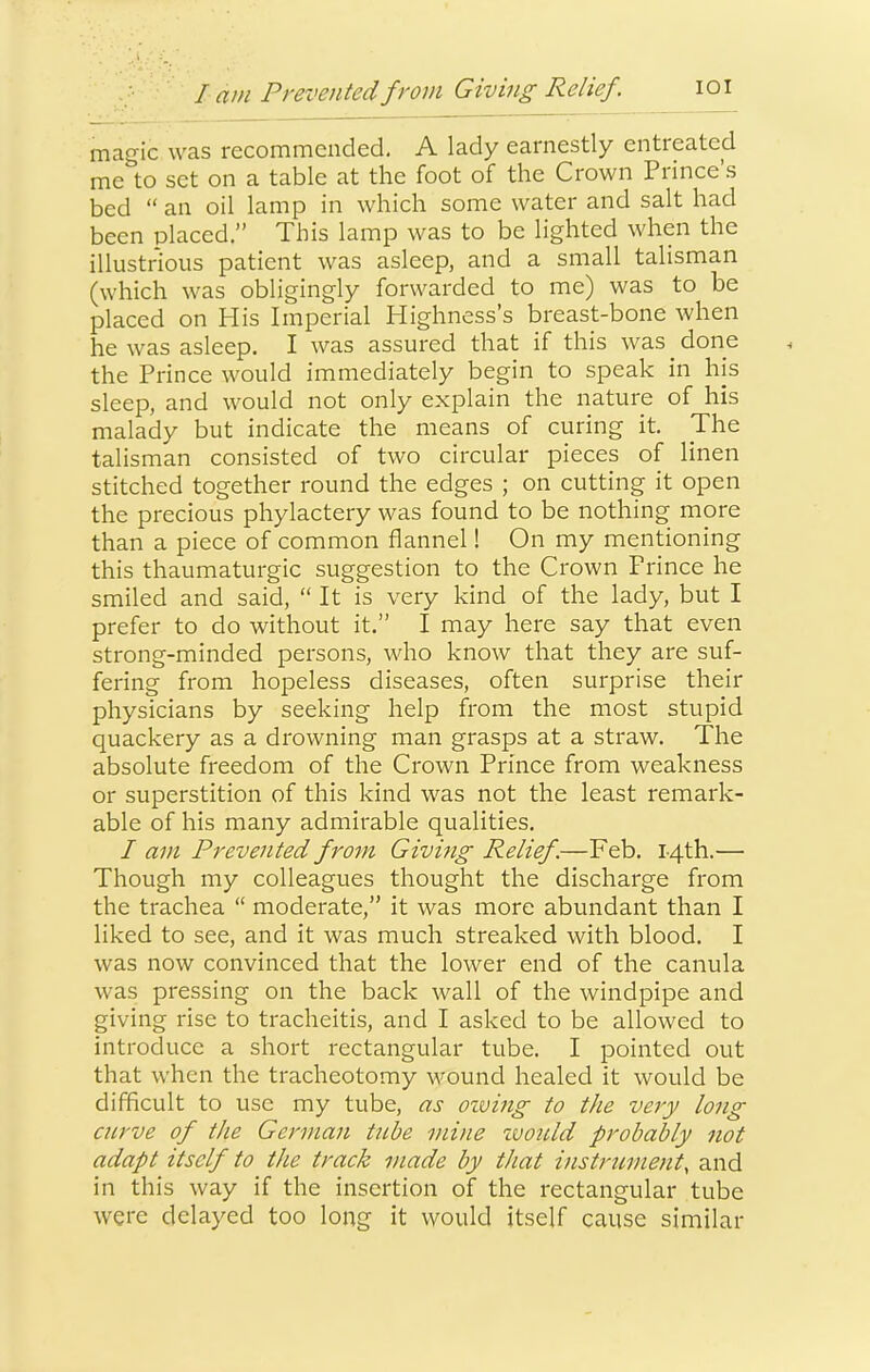 lam Prevented from Giving Relief. lOI mcigic was recominciided. A lady eainestly entreated me to set on a table at the foot of the Crown Prince’s bed “ an oil lamp in which some water and salt had been placed.” This lamp was to be lighted when the illustrious patient was asleep, and a small talisman (which was obligingly forwarded to me) was to be placed on His Imperial Highness’s breast-bone when he was asleep. I was assured that if this was ^ done the Prince would immediately begin to speak in his sleep, and would not only explain the nature of his malady but indicate the means of curing it. Jhe talisman consisted of two circular pieces of linen stitched together round the edges ; on cutting it open the precious phylactery was found to be nothing more than a piece of common flannel! On my mentioning this thaumaturgic suggestion to the Crown Prince he smiled and said, “ It is very kind of the lady, but I prefer to do without it.” I may here say that even strong-minded persons, who know that they are suf- fering from hopeless diseases, often surprise their physicians by seeking help from the most stupid quackery as a drowning man grasps at a straw. The absolute freedom of the Crown Prince from weakness or superstition of this kind was not the least remark- able of his many admirable qualities. I am Prevented from Giving Relief.—Feb. 14th.— Though my colleagues thought the discharge from the trachea “ moderate,” it was more abundant than I liked to see, and it was much streaked with blood. I was now convinced that the lower end of the canula was pressing on the back wall of the windpipe and giving rise to tracheitis, and I asked to be allowed to introduce a short rectangular tube. I pointed out that when the tracheotomy Mmund healed it would be difficult to use my tube, as owing to the very long curve of the German tnbe mine ivould probably not adapt itself to the track made by that instrument, and in this way if the insertion of the rectangular tube were delayed too long it would itself cause similar