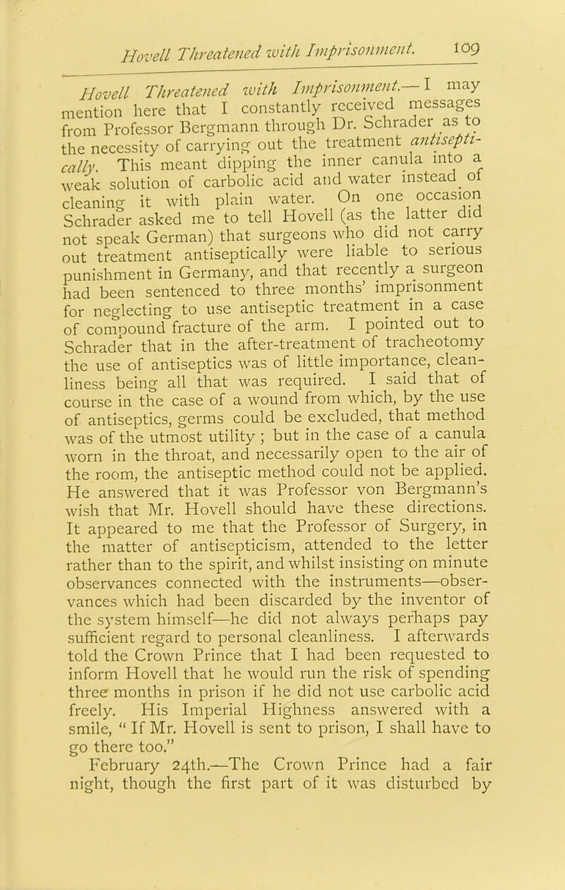 HovelL Threatened ivith Imprisonment.—\ may mention here that I constantly received messages from Professor Bergmann through Dr. Schraclei as to the necessity of carrying out the treatment antisepti- cally. This meant dipping the inner canula into a weak solution of carbolic acid and water instead_ ot cleaning it with plain water. On one occasion Schrader asked me to tell Hovell (as the latter did not speak German) that surgeons who did not carry out treatment antiseptically were liable to serious punishment in Germany, and that recently a surgeon had been sentenced to three months’ imprisonment for neglecting to use antiseptic treatment in a case of compound fracture of the arm. I pointed out to Schrader that in the after-treatment of tracheotomy the use of antiseptics was of little importance, clean- liness being all that was required. I said that of course in the case of a wound from which, by the use of antiseptics, germs could be excluded, that method was of the utmost utility ; but in the case of a canula worn in the throat, and necessarily open to the air of the room, the antiseptic method could not be applied. He answered that it was Professor von Bergmann’s wish that Mr. Hovell should have these directions. It appeared to me that the Professor of Surgery, in the matter of antisepticism, attended to the letter rather than to the spirit, and whilst insisting on minute observances connected with the instruments—obser- vances which had been discarded by the inventor of the system himself—he did not always perliaps pay sufficient regard to personal cleanliness. I afterwards told the Crown Prince that I had been requested to inform Hovell that he would run the risk of spending three months in prison if he did not use carbolic acid freely. His Imperial Highness answered with a smile, “ If Mr. Hovell is sent to prison, I shall have to go there too.” February 24th.—The Crown Prince had a fair night, though the first part of it was disturbed by