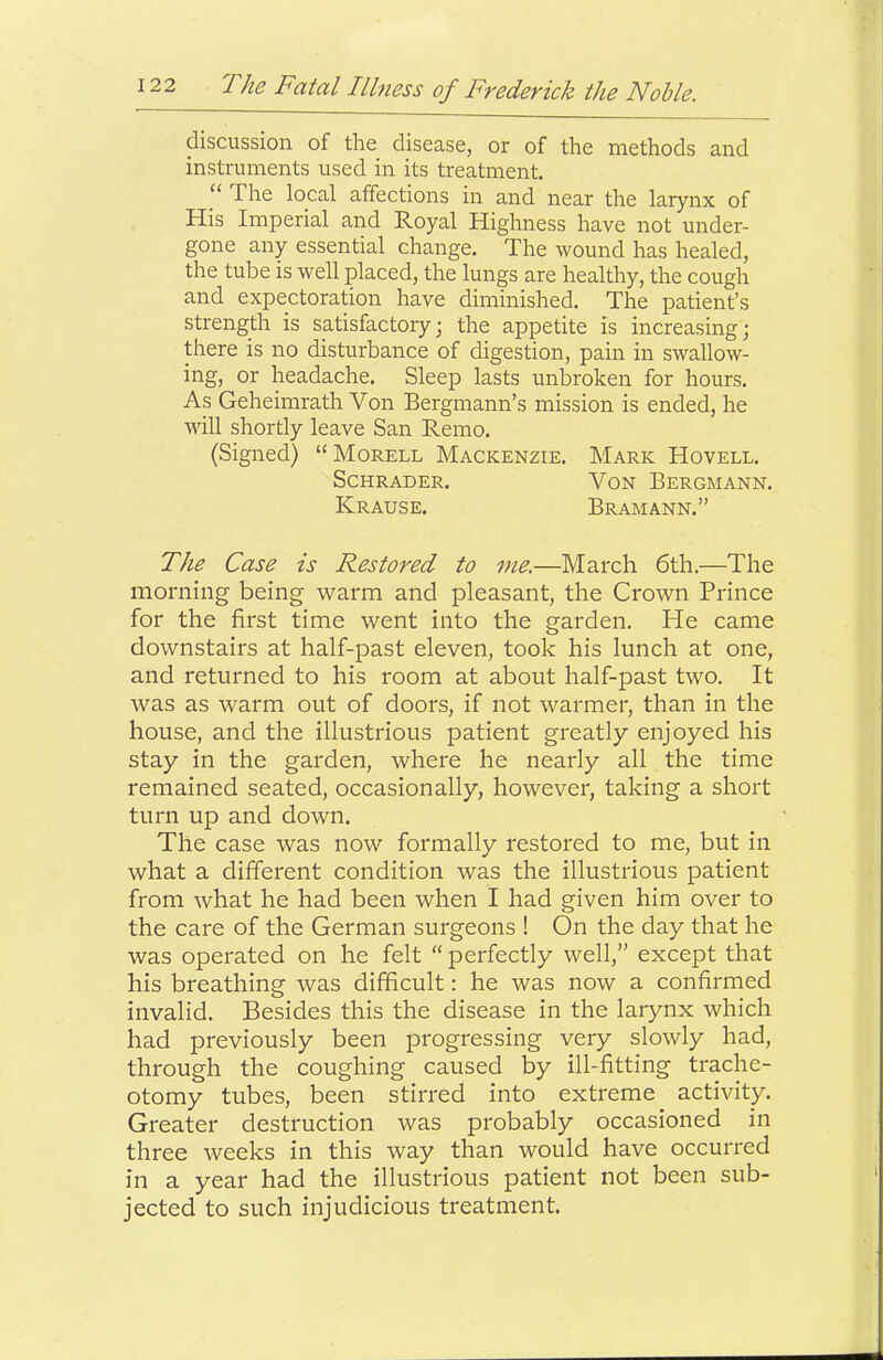 discussion of the disease, or of the methods and instruments used in its treatment, ‘‘ The local affections in and near the larynx of His Imperial and Royal Highness have not under- gone any essential change. The wound has healed, the tube is well placed, the lungs are healthy, the cough and expectoration have diminished. The patient’s strength is satisfactory; the appetite is increasing; there is no disturbance of digestion, pain in swallow- ing, or headache. Sleep lasts unbroken for hours. As Geheimrath Von Bergmann’s mission is ended, he will shortly leave San Remo. (Signed) “Morell Mackenzie. Mark Hovell. Schrader. Von Bergmann. Krause. Bramann,” The Case is Restored to me.—March 6th,—The morning being warm and pleasant, the Crown Prince for the first time went into the garden. He came downstairs at half-past eleven, took his lunch at one, and returned to his room at about half-past two. It was as warm out of doors, if not warmer, than in the house, and the illustrious patient greatly enjoyed his stay in the garden, where he nearly all the time remained seated, occasionally, however, taking a short turn up and down. The case was now formally restored to me, but in what a different condition was the illustrious patient from what he had been when I had given him over to the care of the German surgeons ! On the day that he was operated on he felt “ perfectly well,” except that his breathing was difficult: he was now a confirmed invalid. Besides this the disease in the larynx which had previously been progressing very slowly had, through the coughing caused by ill-fitting trache- otomy tubes, been stirred into extreme activity. Greater destruction was probably occasioned in three weeks in this way than would have occurred in a year had the illustrious patient not been sub- jected to such injudicious treatment.