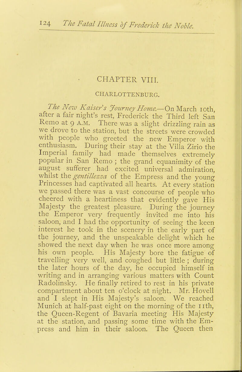 CHAPTER VIII. CHARLOTTENBURG. The Nezv Kaiser’s Journey Home.—On March loth, after a fair night’s rest, Frederick the Third left San Remo at 9 A.M. There was a slight drizzling rain as we drove to the station, but the streets were crowded with people who greeted the new Emperor with enthusiasm. During their stay at the Villa Zirio the Imperial family had made themselves extremely popular in San Remo ; the grand equanimity of the august sufferer had excited universal admiration, whilst the gentillezza of the Empress and the young Princesses had captivated all hearts. At every station we passed there was a vast concourse of people who cheered with a heartiness that evidently gave His Majesty the greatest pleasure. During the journey the Emperor very frequently invited me into his saloon, and I had the opportunity of seeing the keen interest he took in the scenery in the early part of the journey, and the unspeakable delight which he showed the next day when he was once more among his own people. His Majesty bore the fatigue of travelling very well, and coughed but little ; during the later hours of the day, he occupied himself in writing and in arranging various matters with Count Radolinsky. He finally retired to rest in his private compartment about ten o’clock at night. Mr. Hovell and I slept in His Majesty’s saloon. We reached Munich at half-past eight on the morning of the nth, the Queen-Regent of Bavaria meeting His Majesty at the station, and passing some time with the Em- press and him in their saloon. The Queen then