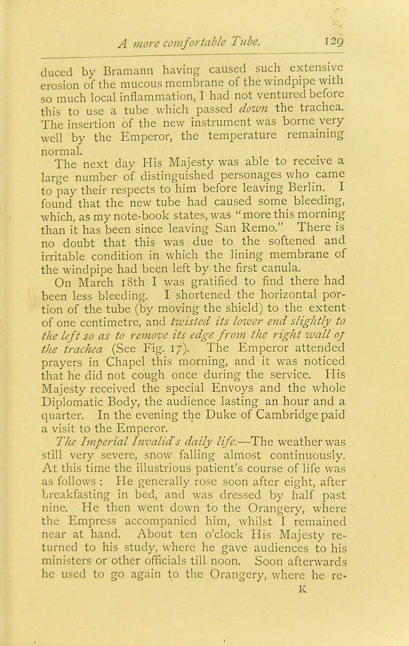 duced by Bramann having caused such extensive erosion of the mucous membrane of the windpipe with so much local inflammation, I had not ventured before this to use a tube which passed down the trachea. The insertion of the new instrument was borne very well by the Emperor, the temperature remaining normal. The next day His Majesty was able to receive a large number of distinguished personages who came to pay their respects to him before leaving Berlin.^ I found that the new tube had caused some bleeding, which, as my note-book states, was “more this morning than it has been since leaving San Remo.” There is no doubt that this was due to the softened and irritable condition in which the lining membrane of the windpipe had been left by the first canula. On March i8th I was gratified to find there had been less bleeding. I shortened the horizontal por- tion of the tube (by moving the shield) to the extent of one centimetre, and twisted its lower end slightly to the left so as to remove its edge from the right wcill of the trachea (See Fig. 17). The Emperor attended prayers in Chapel this morning, and it was noticed that he did not cough once during the service. His Majesty received the special Envoys and the whole Diplomatic Body, the audience lasting an hour and a quarter. In the evening the Duke of Cambridge paid a visit to the Emperor. The Imperial Invalid's daily life.—The weather was still very severe, snow falling almost continuously. At this time the illustrious patient’s course of life was as follows : He generally rose soon after eight, after breakfasting in bed, and was dressed by half past nine. He then went down to the Orangery, where the Empress accompanied him, whilst I remained near at hand. About ten o’clock His Majesty re- turned to his study, where he gave audiences to his ministers or other officials till noon. Soon afterwards he used to go again to the Orangery, where he re- K