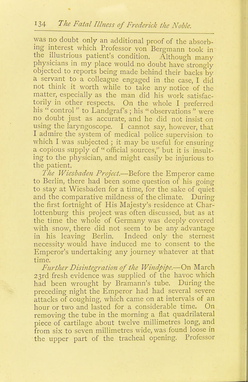 was no doubt only an additional proof of the absorb- ing interest which Professor von Bergmann took in the illustrious patient’s condition. .ALlthough many physicians in my place would no doubt have strongly objected to reports being made behind their backs by a servant to a colleague engaged in the case, I did not think it worth while to take any notice of the matter, especially as the man did his work satisfac- torily in other respects. On the whole I preferred his “ control ” to Landgraf s ; his “ observations ” were no doubt just as accurate, and he did not insist on using the laryngoscope. I cannot say, however, that I admire the system of medical police supervision to which I was subjected ; it may be useful for ensuring a copious supply of “ official sources,” but it is insult- ing to the physician, and might easily be injurious to the patient. The Wiesbaden Project.—Before the Emperor came to Berlin, there had been some question of his going to stay at Wiesbaden for a time, for the sake of quiet and the comparative mildness of the climate. During the first fortnight of His Majesty’s residence at Char- lottenburg this project was often discussed, but as at the time the whole of Germany was deeply covered with snow, there did not seem to be any advantage in his leaving Berlin. Indeed only the sternest necessity would have induced me to consent to the Emperor’s undertaking any journey whatever at that time. Further Disintegration of the Windpipe.—On March 23rd fresh evidence was supplied of the havoc which had been wrought by Bramann’s tube. During the preceding night the Emperor had had several severe attacks of coughing, which came on at intervals of an hour or two and lasted for a considerable time. On removing the tube in the morning a flat quadrilateral piece of cartilage about twelve millimetres long, and from six to seven millimetres wide, was found loose in the upper part of the tracheal opening. Professor