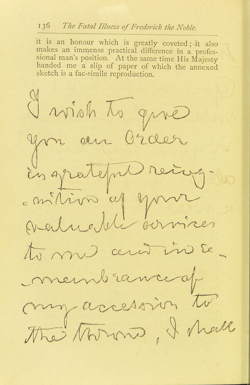 it is an honour which is greatly coveted; it also makes an immense practical difference in a profes- sional man’s position. At the same time His Majesty handed^ me a slip of paper of which the annexed sketch is a fac-.^imile reproduction. ( \J /V\n /d i/\ Ka) q OlO - ,/tj' ^ I / I