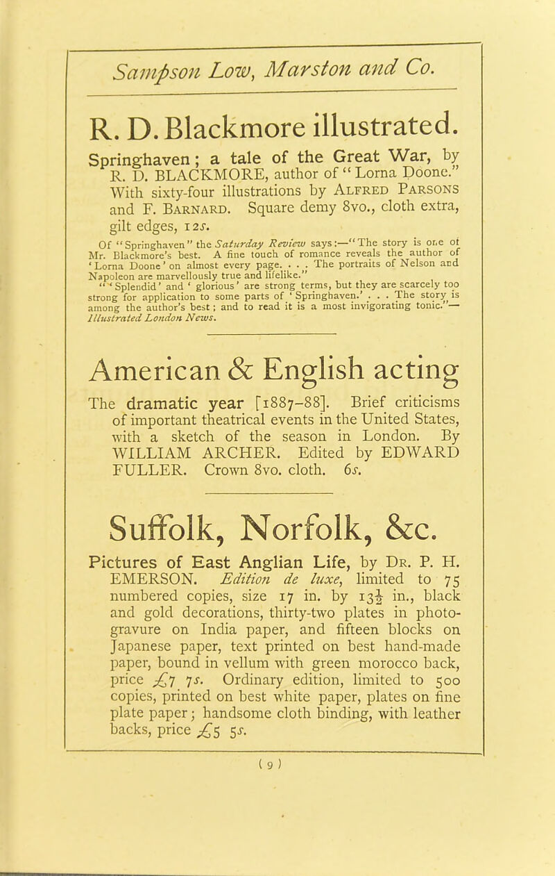 R. D. Blackmore illustrated. Springhaven; a tale of the Great War, by R. D. BLACKMORE, author of “ Lorna Doone.” With sixty-four illustrations by Alfred Parsons and F. Barnard. Square demy 8vo., cloth extra, gilt edges, i2r. Of “ Springhaven ” the Saturday Review says“ The story is or.e ot Mr. BlacUmore’s best. A fine touch of romance reveals the author of ‘Lorna Doone’on almost every page. . . . The portraits of Nelson and Napoleon are marvellously true and lifelike.” “■‘Splendid’ and ‘ glorious’ are strong terms, but they are scarcely too strong for application to some parts of ‘ Springhaven.’ . . . The story is among the author’s best ; and to read it is a most invigorating tonic. — Illustrated London News. American & English acting The dramatic year [1887-88]. Brief criticisms of important theatrical events in the United States, •with a sketch of the season in London. By WILLIAM ARCHER. Edited by EDWARD FULLER. Crown 8vo. cloth. 6s. SulFolk, Norfolk, &c. Pictures of East Anglian Life, by Dr. P. H. EMERSON. Edition de luxe, limited to 75 numbered copies, size 17 in. by i3|- in., black and gold decorations, thirty-two plates in photo- gravure on India paper, and fifteen blocks on Japanese paper, text printed on best hand-made paper, bound in vellum with green morocco back, price js. Ordinary edition, limited to 500 copies, printed on best white paper, plates on fine plate paper; handsome cloth binding, with leather backs, price 5^.