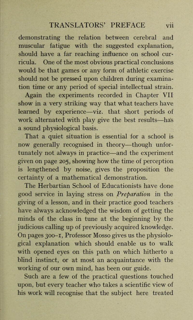 demonstrating the relation between cerebral and muscular fatigue with the suggested explanation, should have a far reaching influence on school cur- ricula. One of the most obvious practical conclusions would be that games or any form of athletic exercise should not be pressed upon children during examina- tion time or any period of special intellectual strain. Again the experiments recorded in Chapter VII show in a very striking way that what teachers have learned by experience—viz. that short periods of work alternated with play give the best results—has a sound physiological basis. That a quiet situation is essential for a school is now generally recognised in theory—though unfor- tunately not always in practice—and the experiment given on page 205, showing how the time of perception is lengthened by noise, gives the proposition the certainty of a mathematical demonstration. The Herbartian School of Educationists have done good service in laying stress on Preparation in the giving of a lesson, and in their practice good teachers have always acknowledged the wisdom of getting the minds of the class in tune at the beginning by the judicious calling up of previously acquired knowledge. On pages 300-1, Professor Mosso gives us the physiolo- gical explanation which should enable us to walk with opened eyes on this path on which hitherto a blind instinct, or at most an acquaintance with the working of our own mind, has been our guide. Such are a few of the practical questions touched upon, but every teacher who takes a scientific view of his work will recognise that the subject here treated