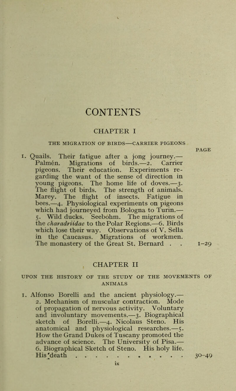 CONTENTS CHAPTER I THE MIGRATION OF BIRDS CARRIER PIGEONS PAGE i. Quails. Their fatigue after a jong journey.— Palmen. Migrations of birds.—2. Carrier pigeons. Their education. Experiments re- garding the want of the sense of direction in young pigeons. The home life of doves.—3. The flight of birds. The strength of animals. Marey. The flight of insects. Fatigue in bees.—4. Physiological experiments on pigeons which had journeyed from Bologna to Turin.— 5. Wild ducks. Seebohm. The migrations of the charadriidae to the Polar Regions.—6. Birds which lose their way. Observations of V. Sella in the Caucasus. Migrations of workmen. The monastery of the Great St. Bernard . . 1-29 CHAPTER II UPON THE HISTORY OF THE STUDY OF THE MOVEMENTS OF ANIMALS 1. Alfonso Borelli and the ancient physiology.— 2. Mechanism of muscular contraction. Mode of propagation of nervous activity. Voluntary and involuntary movements.—3. Biographical sketch of Borelli.—4. Nicolaus Steno. His anatomical and physiological researches.—5. How the Grand Dukes of Tuscany promoted the advance of science. The University of Pisa.— 6. Biographical Sketch of Steno. His holy life. HisTleath 30-49