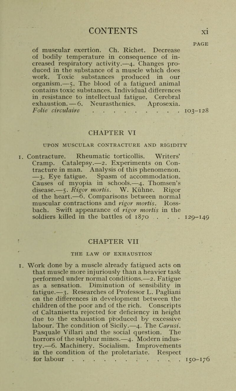 PAGE of muscular exertion. Ch. Richet. Decrease of bodily temperature in consequence of in- creased respiratory activity.—4. Changes pro- duced in the substance of a muscle which does work. Toxic substances produced in our organism.—5. The blood of a fatigued animal contains toxic substances. Individual differences in resistance to intellectual fatigue. Cerebral exhaustion. — 6. Neurasthenics. Aprosexia. Folie circulaire 103-128 CHAPTER VI UPON MUSCULAR CONTRACTURE AND RIGIDITY i. Contracture. Rheumatic torticollis. Writers’ Cramp. Catalepsy.—2. Experiments On Con- tracture in man. Analysis of this phenomenon. —3. Eye fatigue. Spasm of accommodation. Causes of myopia in schools.—4. Thomsen’s disease.—5. Rigor mortis. W. Kiihne. Rigor of the heart.—6. Comparisons between normal muscular contractions and rigor mortis. Ross- bach. Swift appearance of rigor mortis in the soldiers killed in the battles of 1870 . . . 129-149 CHAPTER VII THE LAW OF EXHAUSTION 1. Work done by a muscle already fatigued acts on that muscle more injuriously than a heavier task performed under normal conditions.—2. Fatigue as a sensation. Diminution of sensibility in fatigue.—3. Researches of Professor L. Pagliani on the differences in development between the children of the poor and of the rich. Conscripts of Caltanisetta rejected for deficiency in height due to the exhaustion produced by excessive labour. The condition of Sicily.—4. The Carusi. Pasquale Villari and the social question. The horrors of the sulphur mines.—4. Modern indus- try.—6. Machinery. Socialism. Improvements in the condition of the proletariate. Respect for labour .... 150-176