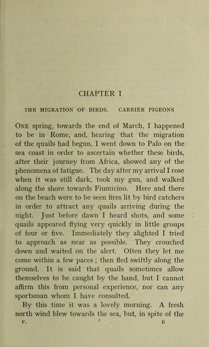 THE MIGRATION OF BIRDS. CARRIER PIGEONS One spring, towards the end of March, I happened to be in Rome, and, hearing that the migration of the quails had begun, I went down to Palo on the sea coast in order to ascertain whether these birds, after their journey from Africa, showed any of the phenomena of fatigue. The day after my arrival I rose when it was still dark, took my gun, and walked along the shore towards Fiumicino. Here and there on the beach were to be seen fires lit by bird catchers in order to attract any quails arriving during the night. Just before dawn I heard shots, and some quails appeared flying very quickly in little groups of four or five. Immediately they alighted I tried to approach as near as possible. They crouched down and waited on the alert. Often they let me come within a few paces ; then fled swiftly along the ground. It is said that quails sometimes allow themselves to be caught by the hand, but I cannot affirm this from personal experience, nor can any sportsman whom I have consulted. By this time it was a lovely morning. A fresh north wind blew towards the sea, but, in spite of the f. 1 B