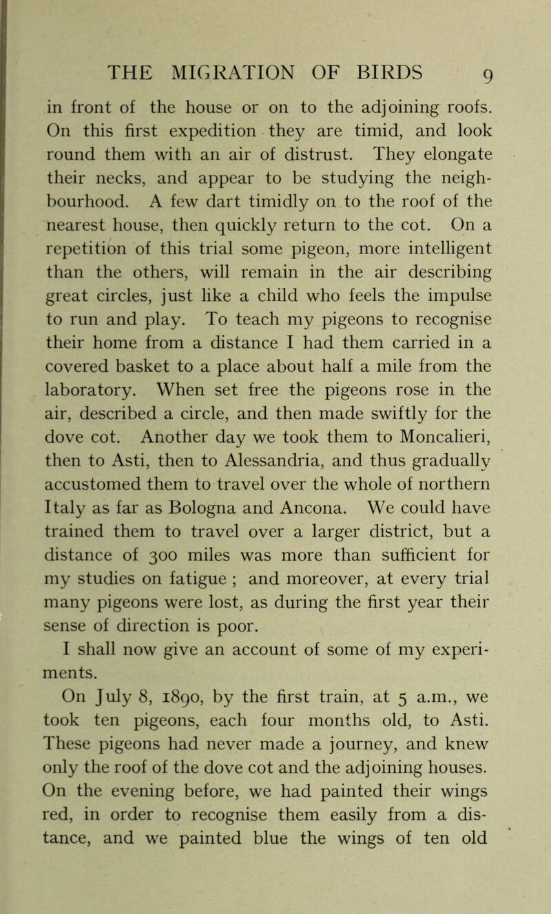 in front of the house or on to the adjoining roofs. On this first expedition they are timid, and look round them with an air of distrust. They elongate their necks, and appear to be studying the neigh- bourhood. A few dart timidly on to the roof of the nearest house, then quickly return to the cot. On a repetition of this trial some pigeon, more intelligent than the others, will remain in the air describing great circles, just like a child who feels the impulse to run and play. To teach my pigeons to recognise their home from a distance I had them carried in a covered basket to a place about half a mile from the laboratory. When set free the pigeons rose in the air, described a circle, and then made swiftly for the dove cot. Another day we took them to Moncalieri, then to Asti, then to Alessandria, and thus gradually accustomed them to travel over the whole of northern Italy as far as Bologna and Ancona. We could have trained them to travel over a larger district, but a distance of 300 miles was more than sufficient for my studies on fatigue ; and moreover, at every trial many pigeons were lost, as during the first year their sense of direction is poor. I shall now give an account of some of my experi- ments. On July 8, 1890, by the first train, at 5 a.m., we took ten pigeons, each four months old, to Asti. These pigeons had never made a journey, and knew only the roof of the dove cot and the adjoining houses. On the evening before, we had painted their wings red, in order to recognise them easily from a dis- tance, and we painted blue the wings of ten old