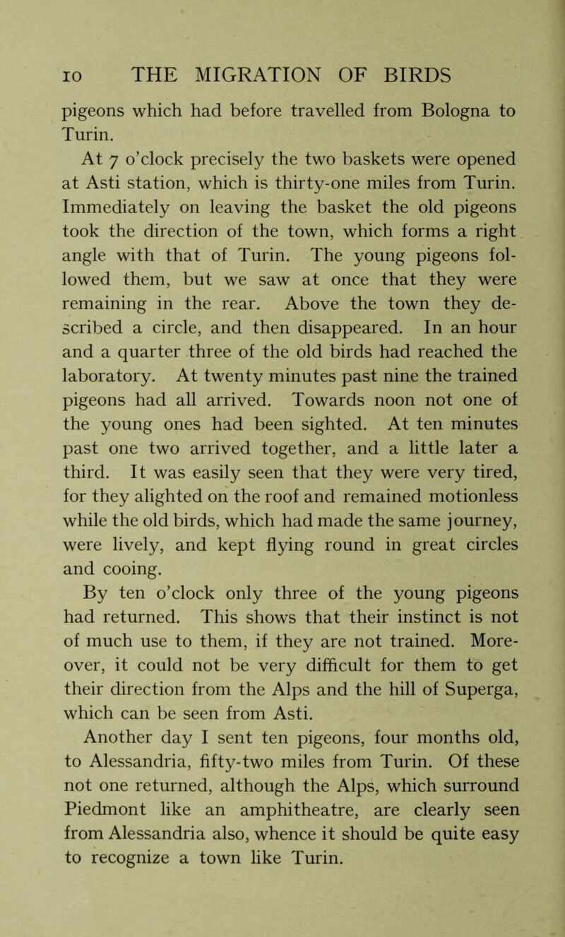 pigeons which had before travelled from Bologna to Turin. At 7 o’clock precisely the two baskets were opened at Asti station, which is thirty-one miles from Turin. Immediately on leaving the basket the old pigeons took the direction of the town, which forms a right angle with that of Turin. The young pigeons fol- lowed them, but we saw at once that they were remaining in the rear. Above the town they de- scribed a circle, and then disappeared. In an hour and a quarter three of the old birds had reached the laboratory. At twenty minutes past nine the trained pigeons had all arrived. Towards noon not one of the young ones had been sighted. At ten minutes past one two arrived together, and a little later a third. It was easily seen that they were very tired, for they alighted on the roof and remained motionless while the old birds, which had made the same journey, were lively, and kept flying round in great circles and cooing. By ten o’clock only three of the young pigeons had returned. This shows that their instinct is not of much use to them, if they are not trained. More- over, it could not be very difficult for them to get their direction from the Alps and the hill of Superga, which can be seen from Asti. Another day I sent ten pigeons, four months old, to Alessandria, fifty-two miles from Turin. Of these not one returned, although the Alps, which surround Piedmont like an amphitheatre, are clearly seen from Alessandria also, whence it should be quite easy to recognize a town like Turin.